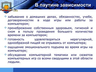 LOGO              В паутине зависимости

 забывание о домашних делах, обязанностях, учебе,
  договоренностях в ходе игры или работы за
  компьютером;
 пренебрежение собственным здоровьем, гигиеной и
  сном в пользу проведения большего количества
  времени за компьютером;
 готовность      удовлетворяться      нерегулярной,
  однообразной пищей не отрываясь от компьютера;
 ощущение эмоционального подъема во время игры на
  компьютере;
 обсуждение компьютерной тематики или сюжетов
  компьютерных игр со всеми сведущими в этой области
  людьми.
 