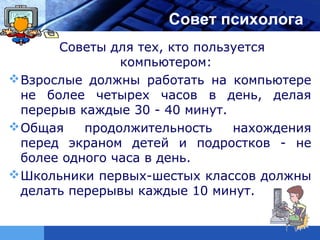 LOGO                  Совет психолога
       Советы для тех, кто пользуется
                компьютером:
 Взрослые должны работать на компьютере
  не более четырех часов в день, делая
  перерыв каждые 30 - 40 минут.
 Общая    продолжительность    нахождения
  перед экраном детей и подростков - не
  более одного часа в день.
 Школьники первых-шестых классов должны
  делать перерывы каждые 10 минут.
 