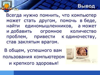 LOGO                        Вывод
 Всегда нужно помнить, что компьютер
 может стать другом, помочь в беде,
 найти единомышленников, а может
 и добавить   огромное    количество
 проблем, привести к одиночеству,
 став заклятым врагом.
 В общем, успешного вам
пользования компьютером
   и крепкого здоровья!
 