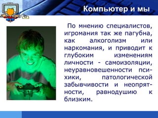 LOGO        Компьютер и мы

        По мнению специалистов,
       игромания так же пагубна,
       как    алкоголизм     или
       наркомания, и приводит к
       глубоким      изменениям
       личности - самоизоляции,
       неуравновешенности пси-
       хики,      патологической
       забывчивости и неопрят-
       ности,   равнодушию     к
       близким.
 