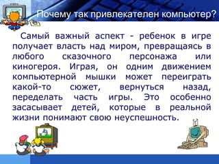 LOGO   Почему так привлекателен компьютер?

   Самый важный аспект - ребенок в игре
 получает власть над миром, превращаясь в
 любого    сказочного    персонажа   или
 киногероя. Играя, он одним движением
 компьютерной мышки может переиграть
 какой-то    сюжет,    вернуться   назад,
 переделать часть игры. Это особенно
 засасывает детей, которые в реальной
 жизни понимают свою неуспешность.
 