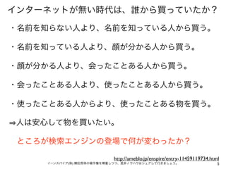 インターネットが無い時代は、誰から買っていたか？

・名前を知らない人より、名前を知っている人から買う。

・名前を知っている人より、顔が分かる人から買う。

・顔が分かる人より、会ったことある人から買う。

・会ったことある人より、使ったことある人から買う。

・使ったことある人からより、使ったことある物を買う。

人は安心して物を買いたい。

 ところが検索エンジンの登場で何が変わったか？

                          http://ameblo.jp/enspire/entry-11459119734.html
    イーンスパイア(株) 横田秀珠の著作権を尊重しつつ、是非ノウハウはシェアして行きましょう。                       5
 