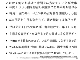 とにかく何でも続けて時間を味方にすることが大事
•年間１０００曲を録音し現在まで２８年間も続ける

•   毎月１回のネットビジネス研究会を開催し５６回

•   mixi日記を１日も欠かさず、書き続けて４年７ヶ月

•   ブログを１日も欠かさず、書き続けて３年１０ヶ月

•   １日２００サイトを３年６ヶ月も分析し２０万サイト

•   Twitterで１日も欠かさず、つぶやき続けて２年１０ヶ月

•   YouTubeに動画を投稿し続けて650本、再生回数14万回

•   SlideShareにスライドを投稿し続けて315本、21万ビュー
                             http://ameblo.jp/enspire/entry-11310603155.html
       イーンスパイア(株) 横田秀珠の著作権を尊重しつつ、是非ノウハウはシェアして行きましょう。                      58
 