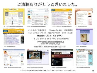 ご清聴ありがとうございました。



mxi よこたん http://mixi.jp/show_profile.pl?id=6116333   All About http://profile.allabout.co.jp/pf/yokota-shurin/   ネットビジネス研究所(有料) http://enspire.sns-online.net   ブログ  http://enspire.cocolog-nifty.com




                                                       イーンスパイア株式会社 （Enspire Co.,ltd） 代表取締役
                                                        ネットビジネス・アナリスト 電脳アイデア泉人 ３年ネット太郎
                                                                                    横田 秀珠（よこた しゅうりん）
                                                                    ＴＥＬ:０８０−３３６６−９２８８(Soft Bank)
                                                                                 E-mail: yokota-shurin@enspire.co.jp
                                                                                     Skype ID：enspire_co_jp
公式HP http://www.enspire.co.jp
                                                                        〒950-0913 新潟市中央区鐙1-1-22-1723                                                                携帯HP http://katy.jp/enspire




facebook http://www.facebook.com/Shurin.Yokota       youtube http://www.youtube.com/ShurinYokota                 USTREAM  http://www.ustream.tv/enspire             twitter http://twitter.com/enspire_co_jp



                                           イーンスパイア(株) 横田秀珠の著作権を尊重しつつ、是非ノウハウはシェアして行きましょう。                                                                                                                       80
 