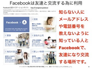 Facebookは友達と交流する為に利用
Facebook公認ナビゲーションサイト   http://f-navigation.jp/about/


                                                       知らない人に
                                                       メールアドレス
                                                       や電話番号を
                                                       教えないように
                                                       知っている人と
                                                       Facebookで、
                                                       友達になり交流
                                                       する場所です。
            イーンスパイア(株) 横田秀珠の著作権を尊重しつつ、是非ノウハウはシェアして行きましょう。           9
 
