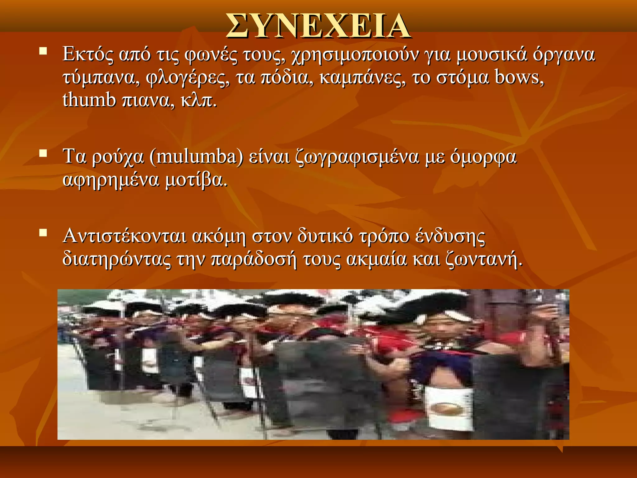 ΣΥΝΕΧΕΙΑ
   Εκτός από τις φωνές τους, χρησιμοποιούν για μουσικά όργανα 
    τύμπανα, φλογέρες, τα πόδια, καμπάνες, το στόμα bows, 
    thumb πιανα, κλπ. 

   Τα ρούχα (mulumba) είναι ζωγραφισμένα με όμορφα 
    αφηρημένα μοτίβα. 

   Αντιστέκονται ακόμη στον δυτικό τρόπο ένδυσης 
    διατηρώντας την παράδοσή τους ακμαία και ζωντανή. 
 