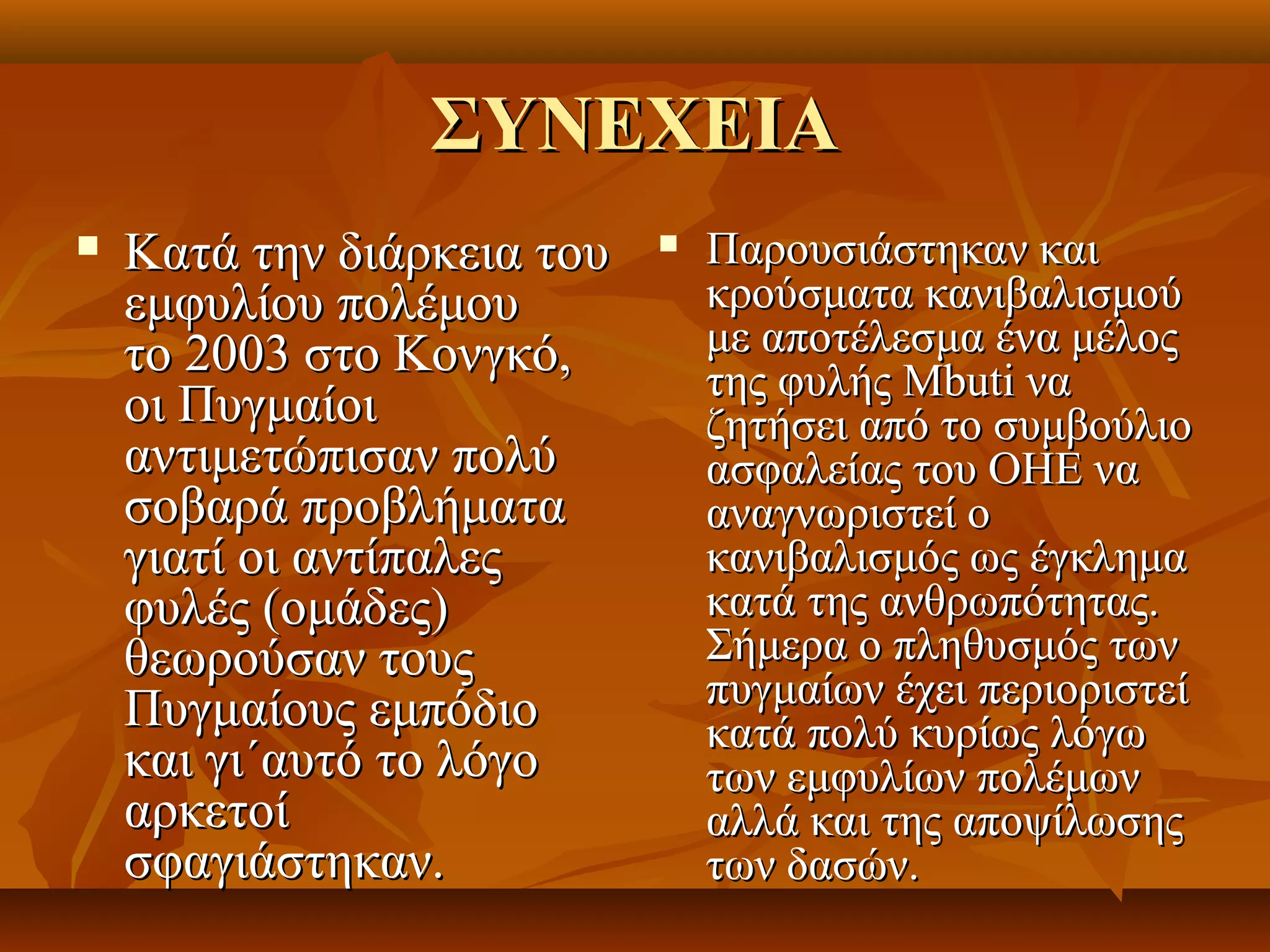 ΣΥΝΕΧΕΙΑ
   Κατά την διάρκεια του       Παρουσιάστηκαν και 
    εμφυλίου πολέμου             κρούσματα κανιβαλισμού 
    το 2003 στο Κονγκό,          με αποτέλεσμα ένα μέλος 
                                 της φυλής Mbuti να 
    οι Πυγμαίοι                  ζητήσει από το συμβούλιο 
    αντιμετώπισαν πολύ           ασφαλείας του ΟΗΕ να 
    σοβαρά προβλήματα            αναγνωριστεί ο 
    γιατί οι αντίπαλες           κανιβαλισμός ως έγκλημα 
    φυλές (ομάδες)               κατά της ανθρωπότητας. 
    θεωρούσαν τους               Σήμερα ο πληθυσμός των 
    Πυγμαίους εμπόδιο            πυγμαίων έχει περιοριστεί 
                                 κατά πολύ κυρίως λόγω 
    και γι´αυτό το λόγο          των εμφυλίων πολέμων 
    αρκετοί                      αλλά και της αποψίλωσης 
    σφαγιάστηκαν.                των δασών. 
 