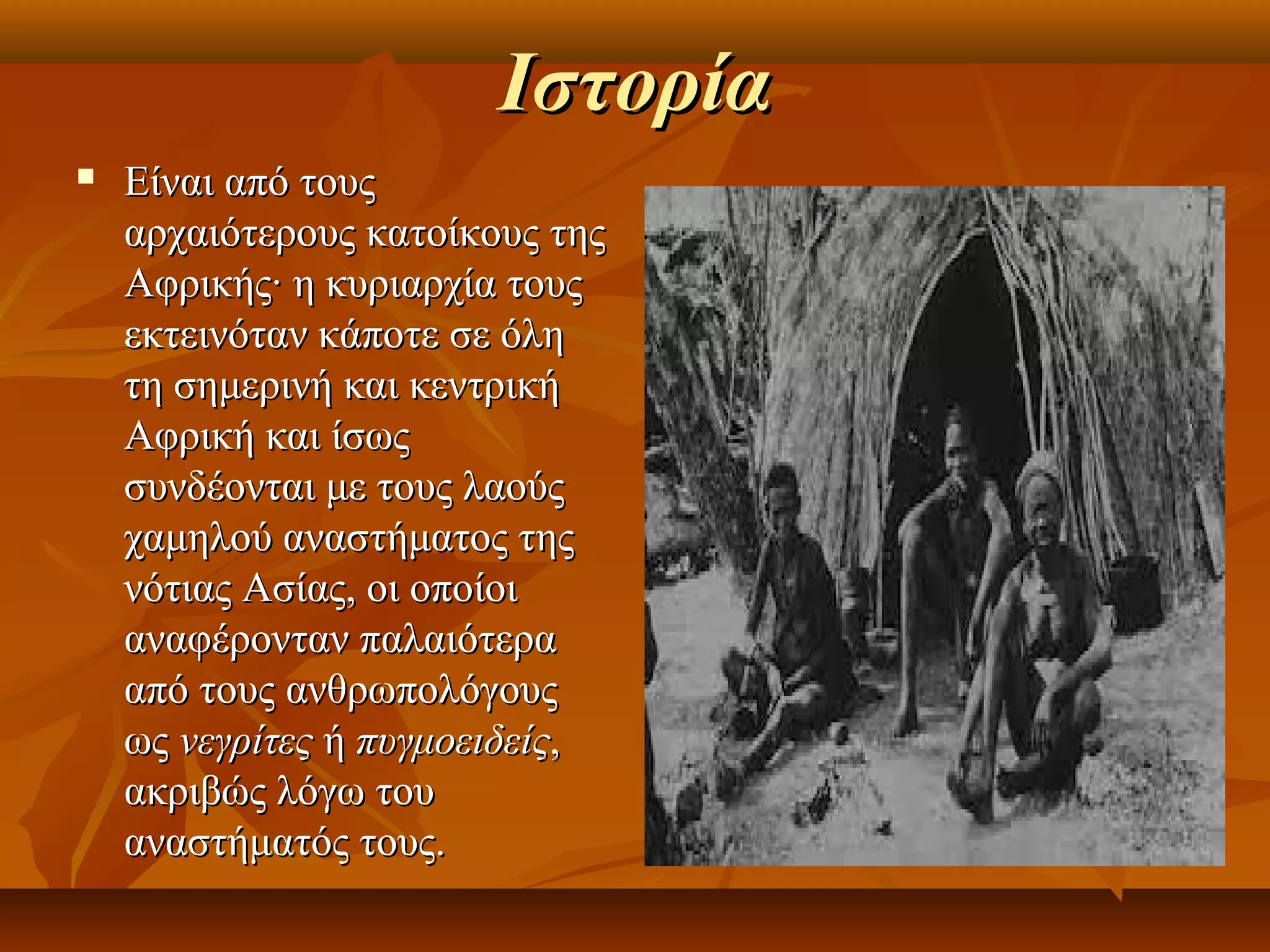 Ιστορία
   Είναι από τους
    αρχαιότερους κατοίκους της
    Αφρικής· η κυριαρχία τους
    εκτεινόταν κάποτε σε όλη
    τη σημερινή και κεντρική
    Αφρική και ίσως
    συνδέονται με τους λαούς
    χαμηλού αναστήματος της
    νότιας Ασίας, οι οποίοι
    αναφέρονταν παλαιότερα
    από τους ανθρωπολόγους
    ως νεγρίτες ή πυγμοειδείς,
    ακριβώς λόγω του
    αναστήματός τους.
 
