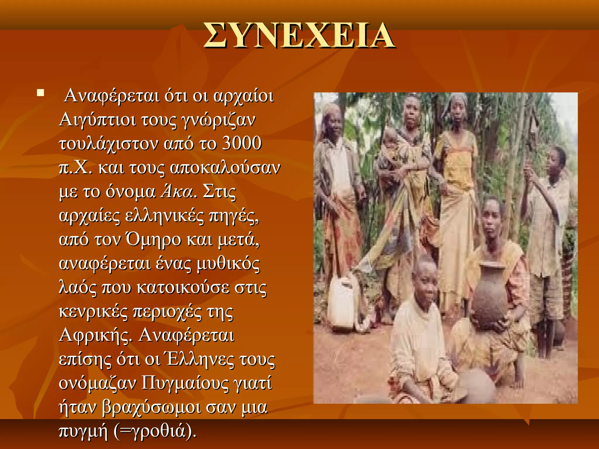 ΣΥΝΕΧΕΙΑ
    Αναφέρεται ότι οι αρχαίοι 
    Αιγύπτιοι τους γνώριζαν 
    τουλάχιστον από το 3000 
    π.Χ. και τους αποκαλούσαν 
    με το όνομα Άκα. Στις 
    αρχαίες ελληνικές πηγές, 
    από τον Όμηρο και μετά, 
    αναφέρεται ένας μυθικός 
    λαός που κατοικούσε στις 
    κενρικές περιοχές της 
    Αφρικής. Αναφέρεται 
    επίσης ότι οι Έλληνες τους 
    ονόμαζαν Πυγμαίους γιατί 
    ήταν βραχύσωμοι σαν μια 
    πυγμή (=γροθιά). 
 