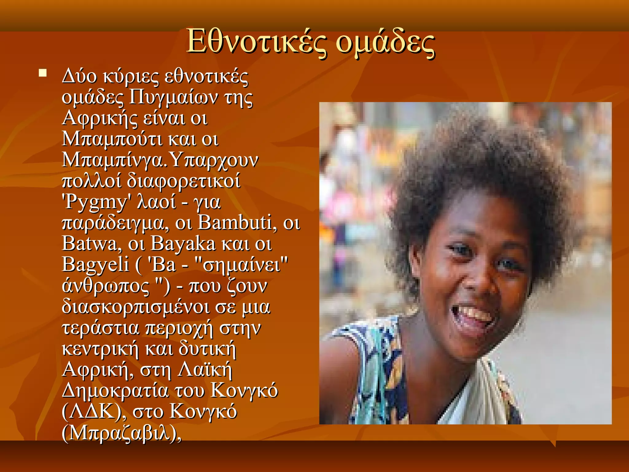 Εθνοτικές ομάδες 
   Δύο κύριες εθνοτικές 
    ομάδες Πυγμαίων της 
    Αφρικής είναι οι 
    Μπαμπούτι και οι 
    Μπαμπίνγα.Υπαρχουν 
    πολλοί διαφορετικοί 
    'Pygmy' λαοί - για 
    παράδειγμα, οι Bambuti, οι 
    Batwa, οι Bayaka και οι 
    Bagyeli ( 'Ba - "σημαίνει" 
    άνθρωπος ") - που ζουν 
    διασκορπισμένοι σε μια 
    τεράστια περιοχή στην 
    κεντρική και δυτική 
    Αφρική, στη Λαϊκή 
    Δημοκρατία του Κονγκό 
    (ΛΔΚ), στο Κονγκό 
    (Μπραζαβιλ),  
 