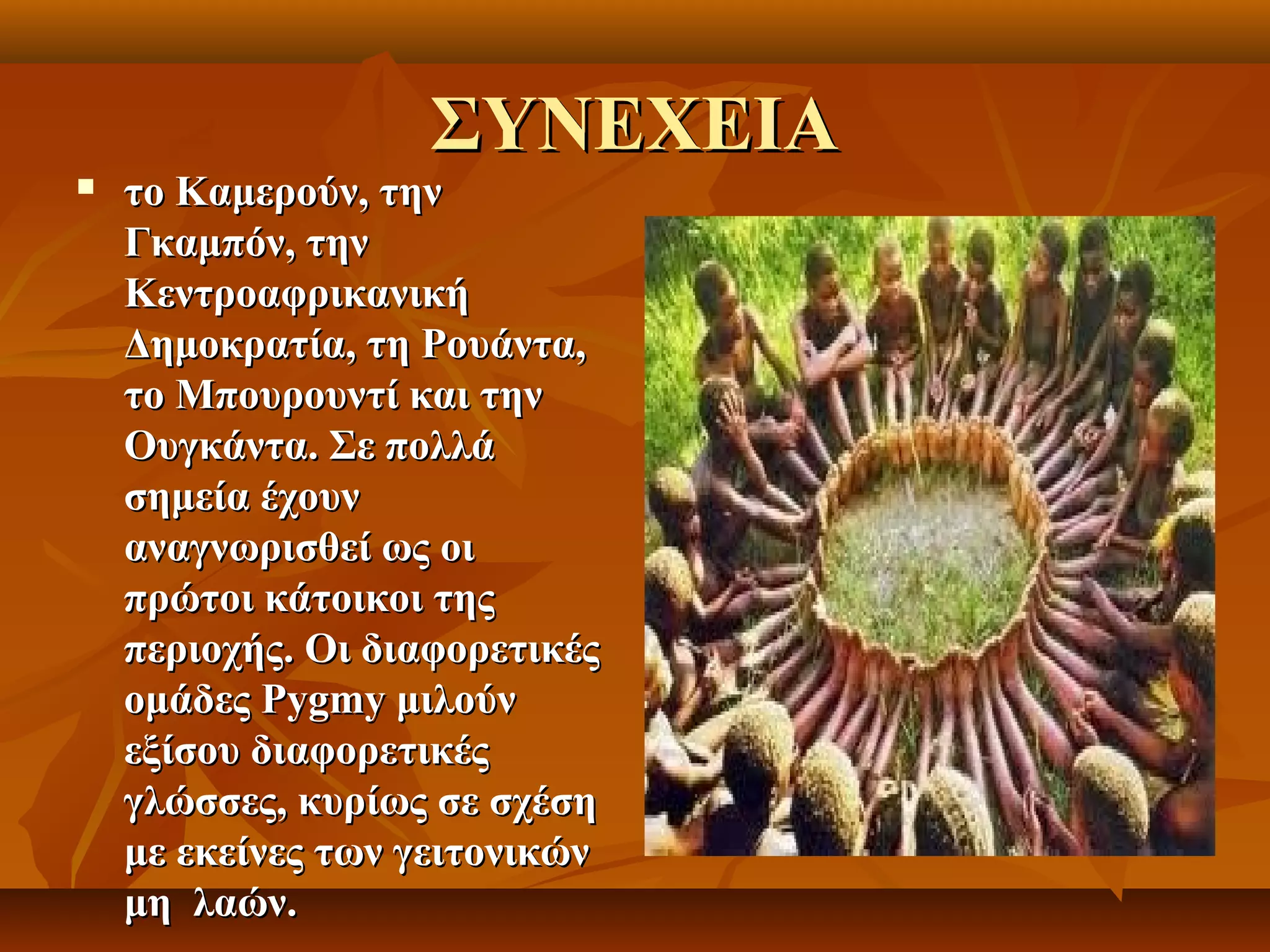 ΣΥΝΕΧΕΙΑ
   το Καμερούν, την
    Γκαμπόν, την
    Κεντροαφρικανική
    Δημοκρατία, τη Ρουάντα,
    το Μπουρουντί και την
    Ουγκάντα. Σε πολλά
    σημεία έχουν
    αναγνωρισθεί ως οι
    πρώτοι κάτοικοι της
    περιοχής. Οι διαφορετικές
    ομάδες Pygmy μιλούν
    εξίσου διαφορετικές
    γλώσσες, κυρίως σε σχέση
    με εκείνες των γειτονικών
    μη λαών.
 