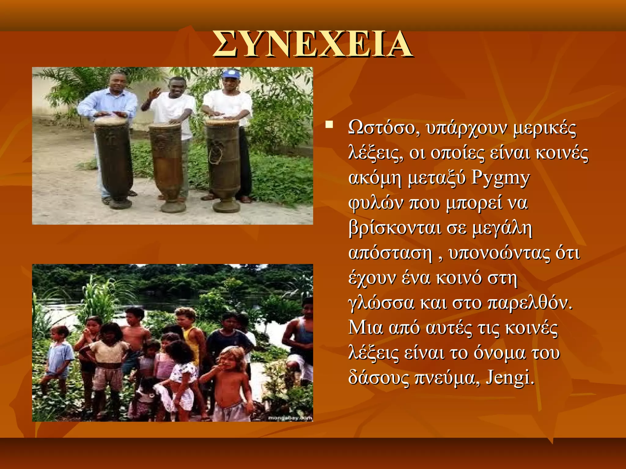 ΣΥΝΕΧΕΙΑ
       Ωστόσο, υπάρχουν μερικές 
        λέξεις, οι οποίες είναι κοινές 
        ακόμη μεταξύ Pygmy 
        φυλών που μπορεί να 
        βρίσκονται σε μεγάλη 
        απόσταση , υπονοώντας ότι 
        έχουν ένα κοινό στη 
        γλώσσα και στο παρελθόν. 
        Μια από αυτές τις κοινές 
        λέξεις είναι το όνομα του 
        δάσους πνεύμα, Jengi. 
 