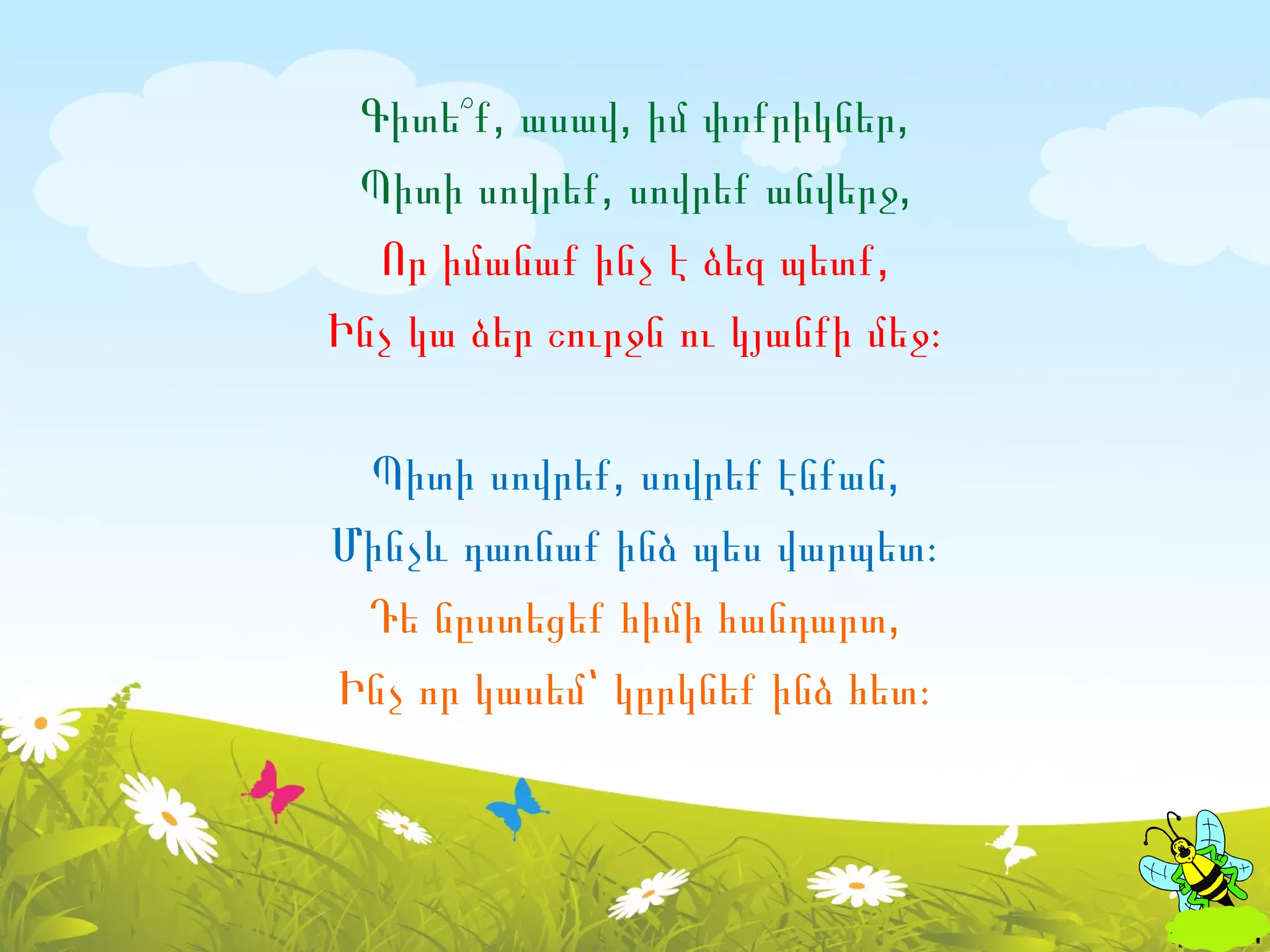 Գիտե՞ք, ասավ, իմ փոքրիկներ,
 Պիտի սովրեք, սովրեք անվերջ,
  Որ իմանաք ինչ է ձեզ պետք,
Ինչ կա ձեր շուրջն ու կյանքի մեջ։

 Պիտի սովրեք, սովրեք էնքան,
Մինչև դառնաք ինձ պես վարպետ։
 Դե նըստեցեք հիմի հանդարտ,
Ինչ որ կասեմ՝ կըրկնեք ինձ հետ։
 