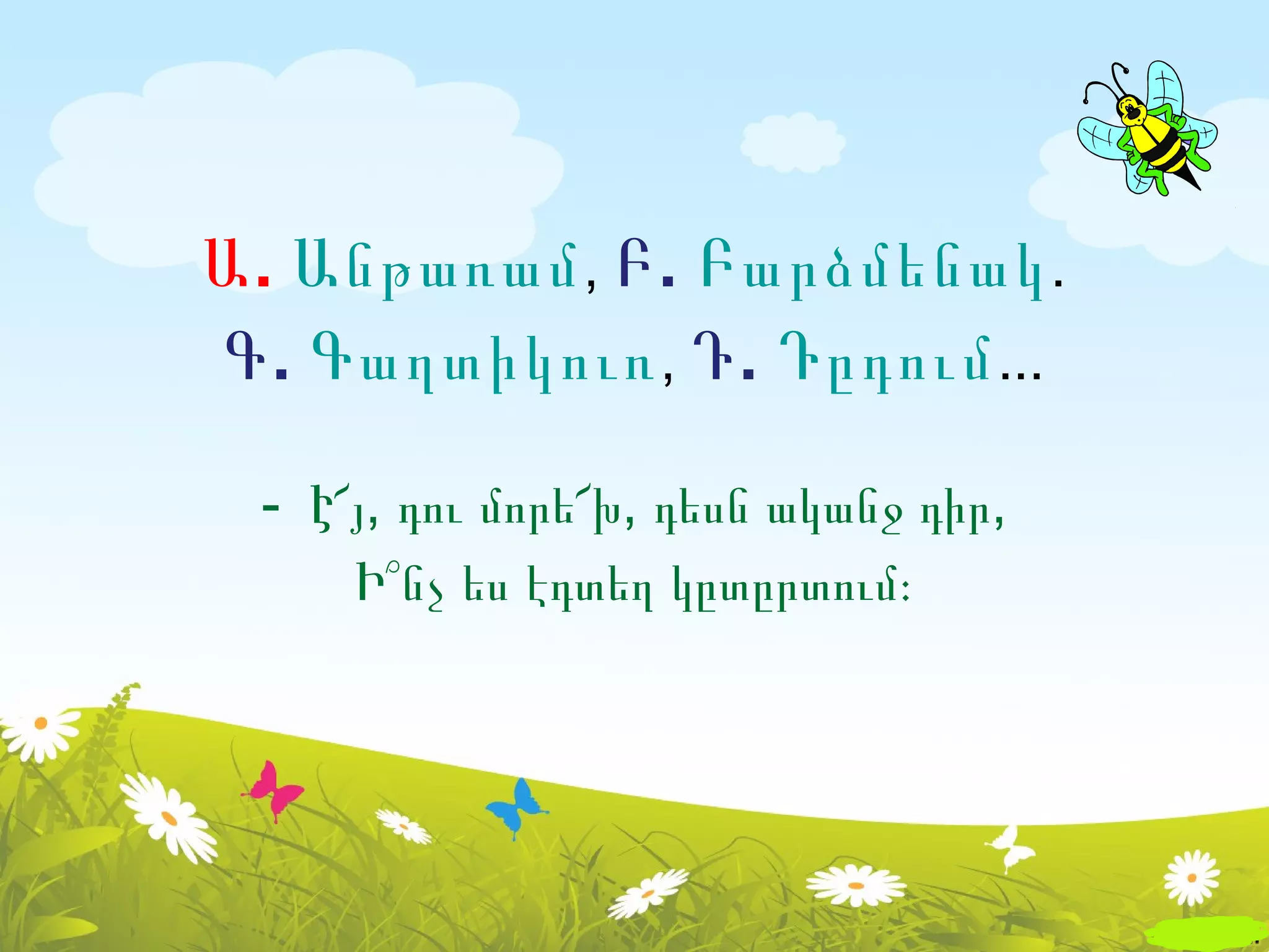 Ա . Անթառամ , Բ . Բարձմենակ .
Գ . Գաղտիկուռ , Դ . Դըդում ...

  - Է՜յ, դու մորե՜խ, դեսն ականջ դիր,
      Ի՞նչ ես էդտեղ կըտըրտում։
 