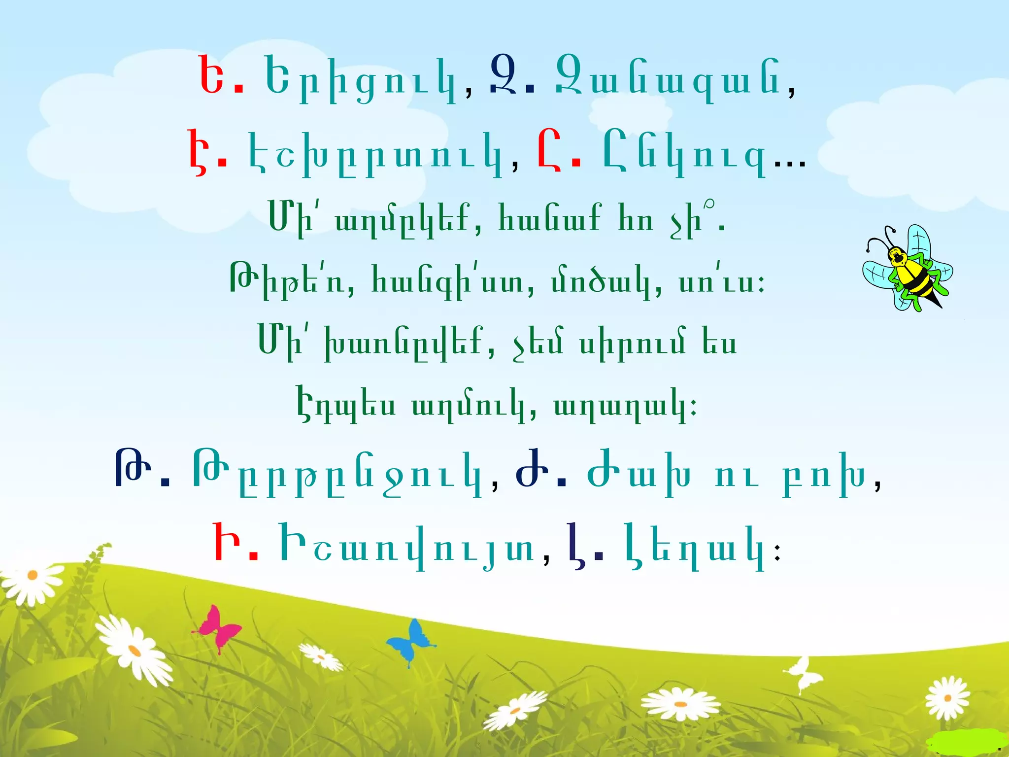 Ե . Երիցուկ , Զ . Զանազան ,
   Է . էշխըրտուկ , Ը . Ընկուզ ...
     Մի՛ աղմըկեք, հանաք հո չի՞.
    Թիթե՛ռ, հանգի՛ստ, մոծակ, սո՛ւս։
     Մի՛ խառնըվեք, չեմ սիրում ես
       Էդպես աղմուկ, աղաղակ։
Թ . Թըրթընջուկ , Ժ . Ժախ ու բոխ ,
    Ի . Իշառվույտ , Լ . Լեղակ ։
 