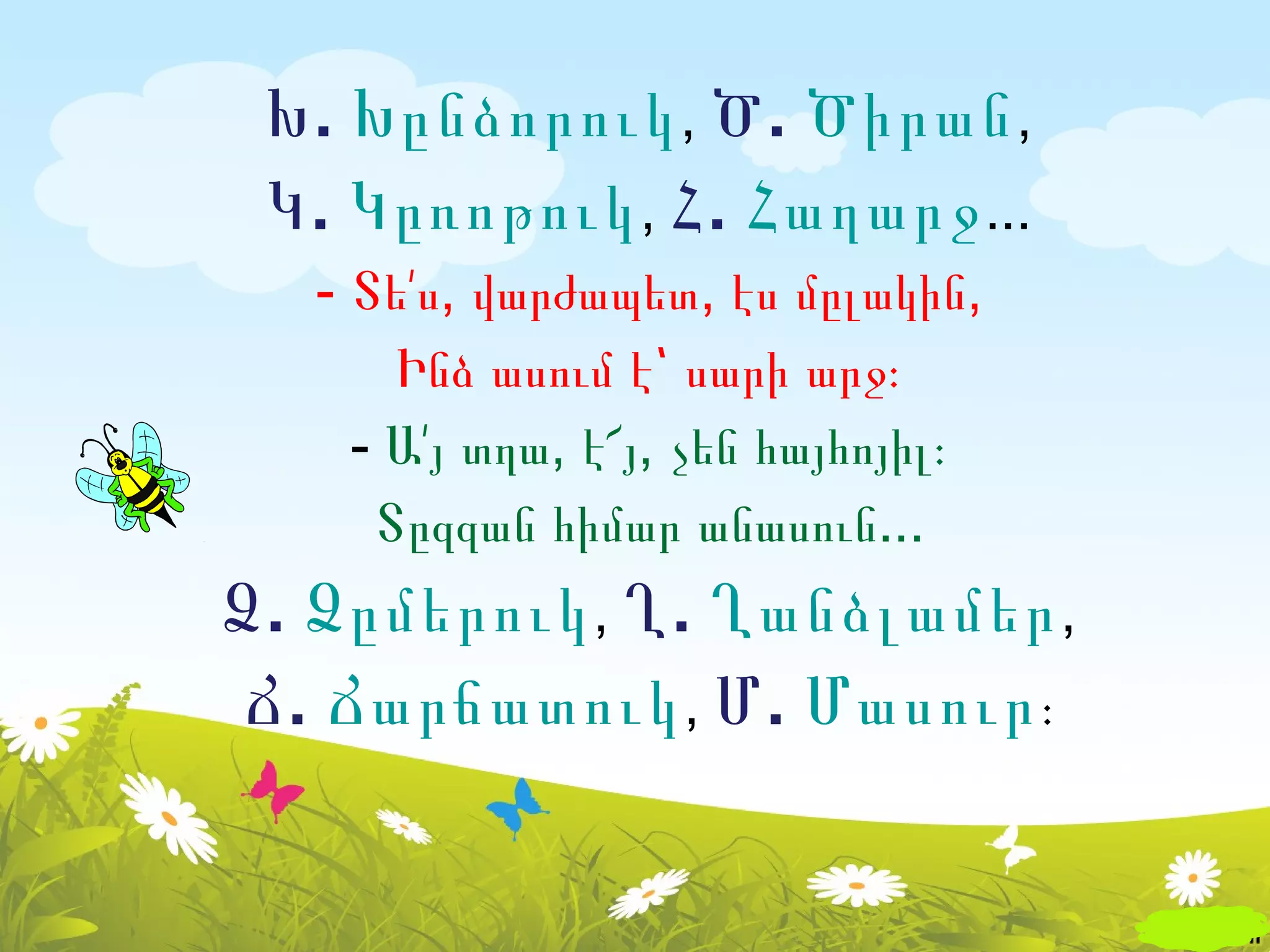 Խ . Խընձորուկ , Ծ . Ծիրան ,
 Կ . Կըռոթուկ , Հ . Հաղարջ ...
   - Տե՛ս, վարժապետ, էս մըլակին,
       Ինձ ասում է՝ սարի արջ։
     - Ա՛յ տղա, է՜յ, չեն հայհոյիլ։
      Տըզզան հիմար անասուն...
Ձ . Ձըմերուկ , Ղ . Ղանձլամեր ,
 Ճ . Ճարճատուկ , Մ . Մասուր ։
 