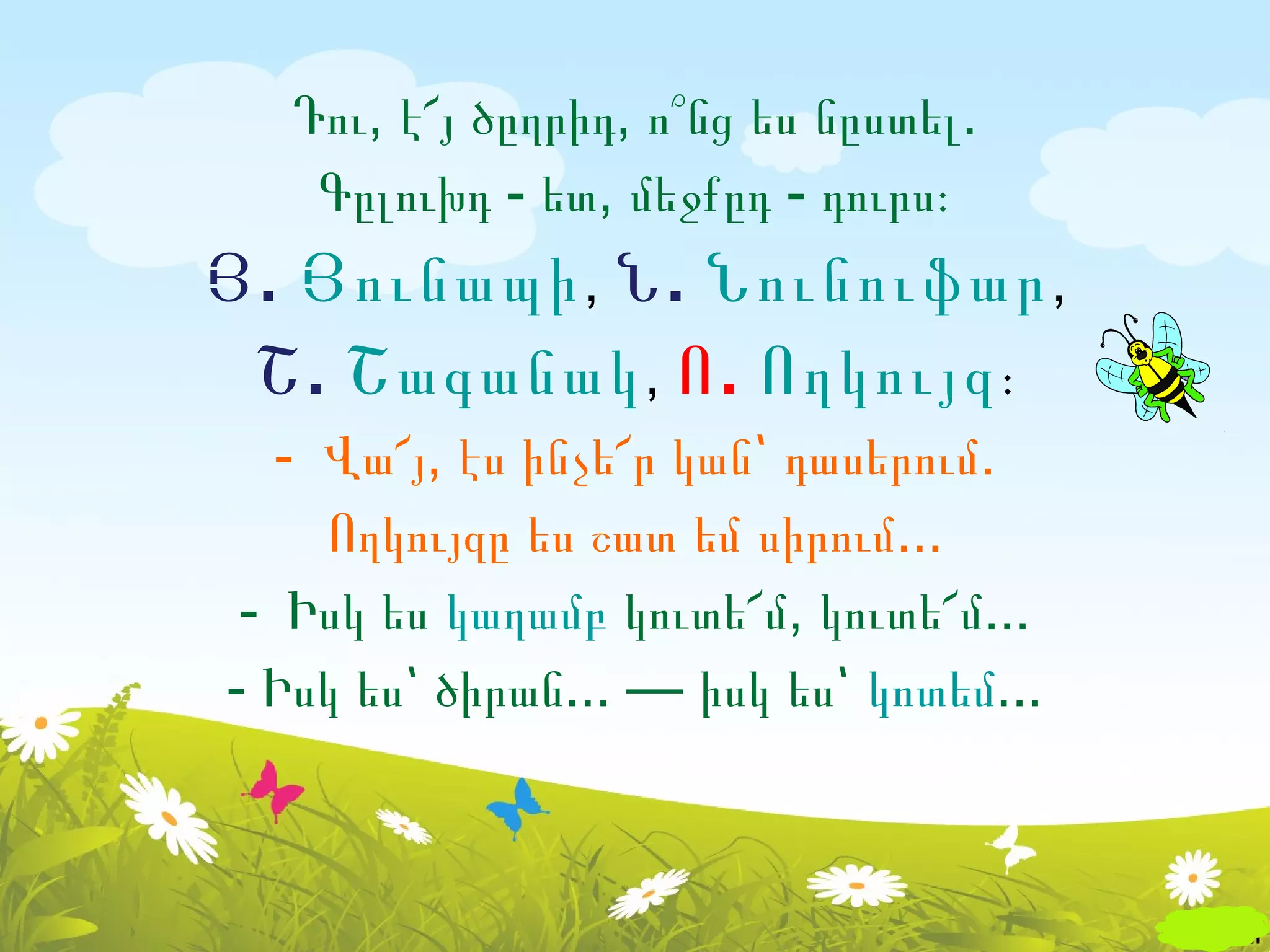 Դու, է՜յ ծըղրիդ, ո՞նց ես նըստել.
   Գըլուխդ - ետ, մեջքըդ - դուրս։
Յ . Յունապի , Ն . Նունուֆար ,
 Շ . Շագանակ , Ո . Ողկույզ ։
   - Վա՜յ, էս ինչե՜ր կան՝ դասերում.
     Ողկույզը ես շատ եմ սիրում...
 - Իսկ ես կաղամբ կուտե՜մ, կուտե՜մ...
- Իսկ ես՝ ծիրան... — իսկ ես՝ կոտեմ...
 