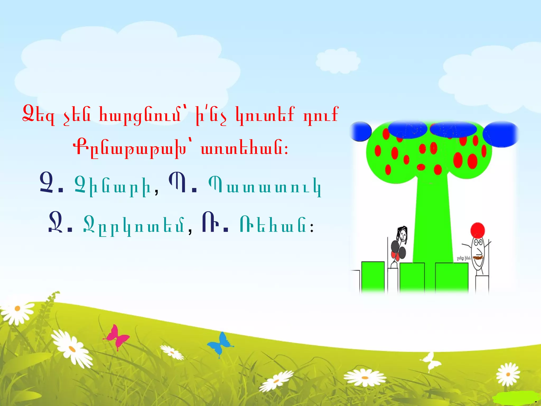 Ձեզ չեն հարցնում՝ ի՛նչ կուտեք դուք
     Քընաթաթախ՝ առտեհան։
 Չ . Չինարի, Պ . Պատատուկ
  Ջ . Ջըրկոտեմ, Ռ . Ռեհան։
 