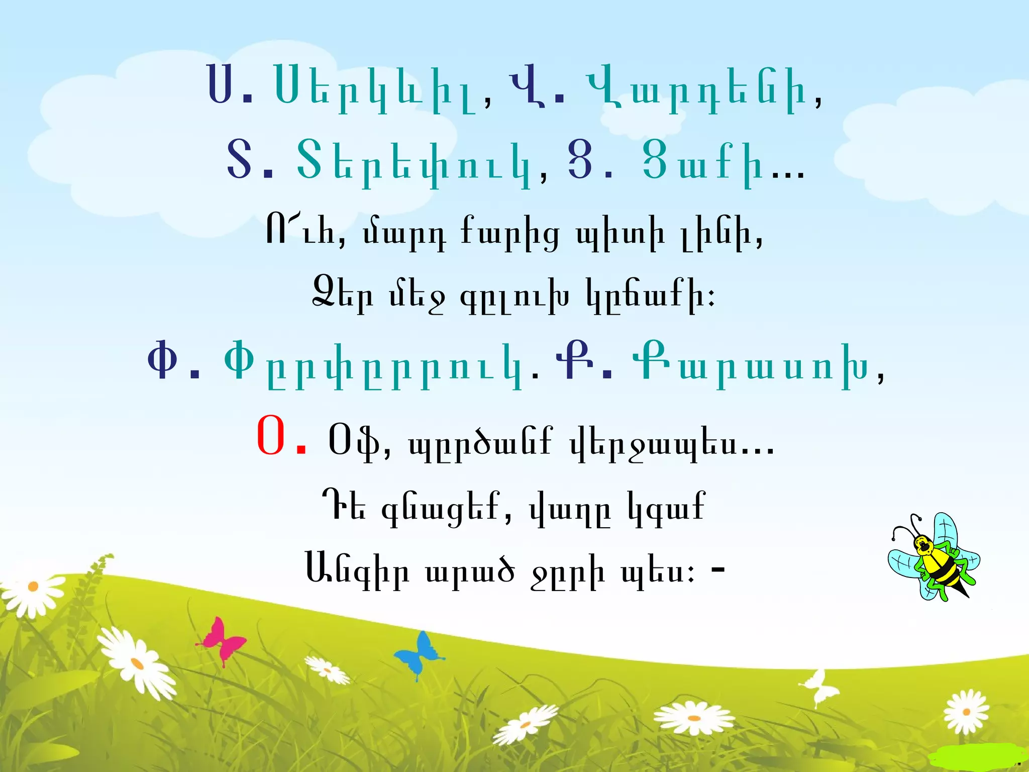 Ս . Սերկևիլ , Վ . Վարդենի ,
   Տ . Տերեփուկ , Ց․ Ցաքի ...
     Ո՜ւհ, մարդ քարից պիտի լինի,
        Ձեր մեջ գըլուխ կըճաքի։
Փ . Փըրփըրրուկ . Ք . Քարասոխ ,
     Օ . Օֆ, պըրծանք վերջապես...
        Դե գնացեք, վաղը կգաք
       Անգիր արած ջըրի պես։ -
 