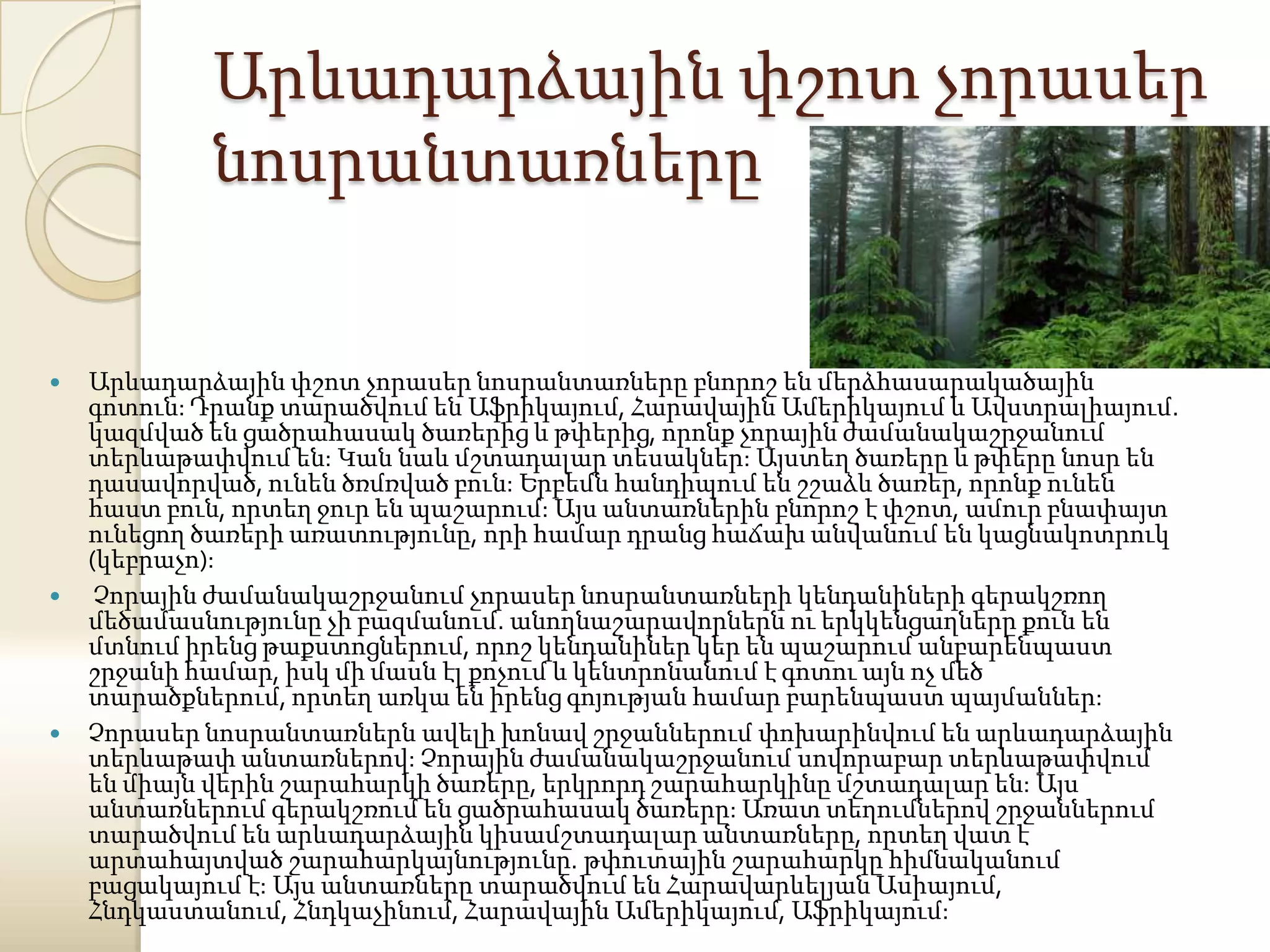 Արևադարձային փշոտ չորասեր
            նոսրանտառները


   Արևադարձային փշոտ չորասեր նոսրանտառները բնորոշ են մերձհասարակածային
    գոտուն: Դրանք տարածվում են Աֆրիկայում, Հարավային Ամերիկայում և Ավստրալիայում.
    կազմված են ցածրահասակ ծառերից և թփերից, որոնք չորային ժամանակաշրջանում
    տերևաթափվում են: Կան նաև մշտադալար տեսակներ: Այստեղ ծառերը և թփերը նոսր են
    դասավորված, ունեն ծռմռված բուն: Երբեմն հանդիպում են շշաձև ծառեր, որոնք ունեն
    հաստ բուն, որտեղ ջուր են պաշարում: Այս անտառներին բնորոշ է փշոտ, ամուր բնափայտ
    ունեցող ծառերի առատությունը, որի համար դրանց հաճախ անվանում են կացնակոտրուկ
    (կեբրաչո):
    Չորային ժամանակաշրջանում չորասեր նոսրանտառների կենդանիների գերակշռող
    մեծամասնությունը չի բազմանում. անողնաշարավորներն ու երկկենցաղները քուն են
    մտնում իրենց թաքստոցներում, որոշ կենդանիներ կեր են պաշարում անբարենպաստ
    շրջանի համար, իսկ մի մասն էլ քոչում և կենտրոնանում է գոտու այն ոչ մեծ
    տարածքներում, որտեղ առկա են իրենց գոյության համար բարենպաստ պայմաններ:
   Չորասեր նոսրանտառներն ավելի խոնավ շրջաններում փոխարինվում են արևադարձային
    տերևաթափ անտառներով: Չորային ժամանակաշրջանում սովորաբար տերևաթափվում
    են միայն վերին շարահարկի ծառերը, երկրորդ շարահարկինը մշտադալար են: Այս
    անտառներում գերակշռում են ցածրահասակ ծառերը: Առատ տեղումներով շրջաններում
    տարածվում են արևադարձային կիսամշտադալար անտառները, որտեղ վատ է
    արտահայտված շարահարկայնությունը. թփուտային շարահարկը հիմնականում
    բացակայում է: Այս անտառները տարածվում են Հարավարևելյան Ասիայում,
    Հնդկաստանում, Հնդկաչինում, Հարավային Ամերիկայում, Աֆրիկայում:
 
