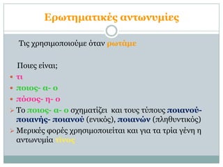 Επωηημαηικέρ ανηωνςμίερ

  Τις τρηζιμοποιούμε όηαν πωηάμε

  Ποιες είναι;
 ηι
 ποιορ- α- ο
 πόζορ- η- ο
 Το ποιορ- α- ο ζτημαηίζει και ηοσς ηύποσς ποιανού-
  ποιανήρ- ποιανού (ενικός), ποιανών (πληθσνηικός)
 Μερικές θορές τρηζιμοποιείηαι και για ηα ηρία γένη η
  ανηωνσμία ηίνορ
 