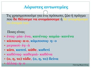 Αόπιζηερ ανηωνςμίερ
    Τις τρηζιμοποιούμε για ένα πρόζωπο, ζώο ή πράγμα
    ποσ δε θέλοςμε να ονομάζοςμε ή δε γνωπίζοςμε
    ηο όνομά ηος

    Ποιες είναι;
   έναρ- μία- ένα, κανέναρ- καμία- κανένα
   κάποιορ- α-ο, κάμποζορ- η- ο
   μεπικοί- έρ- ά
   κάηι, καηιηί, κάθε, καθεηί
   καθέναρ- καθεμιά- καθένα
   (ο, η, ηο) ηάδε, (ο, η, ηο) δείνα
   άλλορ- η- ο                           Γιάννης Φερενηίνος
 