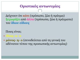 Οπιζηικέρ ανηωνςμίερ

 Δείτνοσν όηι κάηι (πρόζωπο, ζώο ή πράγμα)
 ξεσωπίζει από άλλα (πρόζωπα, ζώα ή πράγμαηα)
 ηοσ ίδιος είδοςρ

  Ποιες είναι;
 ίδιορ- α- 0
 μόνορ- η- ο (ζσνοδεύεηαι από ηη γενική ηοσ
  αδύναηοσ ηύποσ ηης προζωπικής ανηωνσμίας)
 