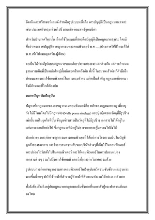 อิตาลี และสวิสเซอร์แลนด์ ส่ วนอีกรู ปแบบหนึ่งคือ การบัญญัติเป็ นกฎหมายเฉพาะ
เช่น ประเทศอังกฤษ สิ งคโปร์ มาเลเซี ย และสหรัฐอเมริ กา

สาหรับประเทศไทยนั้น เลือกใช้ในแบบที่สองคือบัญญัติเป็ นกฎหมายเฉพาะ โดยมี
ชื่อว่า พระราชบัญญัติอาชญากรรมทางคอมพิวเตอร์ พ.ศ. ….(ประกาศใช้ปีไหน ก็ใส่
พ.ศ. เข้าไปแทนจุดครับ-ผูเ้ ขียน)

          ่
จะเห็นได้วาแม้รูปแบบกฎหมายของแต่ละประเทศอาจจะแตกต่างกัน แต่การกาหนด
ฐานความผิดที่เป็ นหลักใหญ่น้ นมักจะคล้ายคลึงกัน ทั้งนี้ โดยมากแล้วต่างก็คานึงถึง
                             ั
ลักษณะของการใช้คอมพิวเตอร์ในการกระทาความผิดเป็ นสาคัญ กฎหมายที่ออกมา
จึงมีลกษณะที่ใกล้เคียงกัน
      ั

สภาพปัญหาในปัจจุบัน

ปัญหาข้อกฎหมายของอาชญากรรมคอมพิวเตอร์คือ หลักของกฎหมายอาญาที่ระบุ
ว่า ไม่มีโทษโดยไม่มีกฎหมาย (Nulla poena sinelege) และมุ่งคุมครองวัตถุที่มีรูปร่ าง
                                                           ้
                                                                                 ่
เท่านั้น แต่ในยุคไอทีน้ น ข้อมูลข่าวสารเป็ นวัตถุท่ีไม่มีรูปร่ าง เอกสารไม่ได้อยูใน
                        ั
                                     ่
แผ่นกระดาษอีกต่อไป ซึ่งกฎหมายที่มีอยูไม่อาจขยายการคุมครองไปถึงได้
                                                    ้

ตัวอย่างของการก่ออาชญากรรมทางคอมพิวเตอร์ ได้แก่ การโจรกรรมเงินในบัญชี
ลูกค้าของธนาคาร การโจรกรรมความลับของบริ ษทต่างๆที่เก็บไว้ในคอมพิวเตอร์
                                         ั
การปล่อยไวรัสเข้าไปในคอมพิวเตอร์ การใช้คอมพิวเตอร์ในการปลอมแปลง
เอกสารต่างๆ รวมไปถึงการใช้คอมพิวเตอร์เพื่อการก่อวินาศกรรมด้วย

รู ปแบบการก่ออาชญากรรมทางคอมพิวเตอร์ในปั จจุบนทวีความซับซ้อนและรุ นแรง
                                             ั
มากขึ้นเรื่ อยๆ ทาให้เจ้าหน้าที่ตารวจผูทาหน้าที่สืบสวนทางานได้อย่างยากลาบาก
                                       ้

                     ่ ั
ทั้งยังต้องอ้างอิงอยูกบกฎหมายอาญาแบบเดิมซึ่งยากที่จะเอาตัวผูกระทาความผิดมา
                                                            ้
ลงโทษ
 