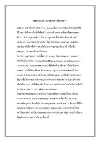 อาชญากรรมทางคอมพิวเตอร์ ประเภทต่ างๆ

อาชญากรรมทางคอมพิวเตอร์ (Cyber-Crime) เป็ นการกระทาที่ผดกฎหมายโดยใช้
                                                       ิ
                                                                ่
วิธีการทางอิเล็กทรอนิกส์เพื่อโจมตีระบบคอมพิวเตอร์และข้อมูลที่อยูบนระบบ
ดังกล่าว ส่ วนในมุมมองที่กว้างขึ้น “อาชญากรรมที่เกี่ยวเนื่องกับคอมพิวเตอร์”
หมายถึงการกระทาที่ผดกฎหมายใดๆ ซึ่งอาศัยหรื อมีความเกี่ยวเนื่องกับระบบ
                   ิ
คอมพิวเตอร์หรื อเครื อข่าย อย่างไรก็ตาม อาชญากรรมประเภทนี้ไม่ถือเป็ น
อาชญากรรมทางคอมพิวเตอร์โดยตรง
ในการประชุมสหประชาชาติครั้งที่ 10 ว่าด้วยการป้ องกันอาชญากรรมและการ
ปฏิบติต่อผูกระทาผิด (The Tenth United Nations Congress on the Prevention of
    ั      ้
Crime and the Treatment of Offenders) ซึ่งจัดขึ้นที่กรุ งเวียนนา เมื่อวันที่ 10-17
เมษายน 2543 ได้มีการจาแนกประเภทของอาชญากรรมทางคอมพิวเตอร์ โดย
แบ่งเป็ น 5 ประเภท คือ การเข้าถึงโดยไม่ได้รับอนุญาต, การสร้างความเสี ยหายแก่
ข้อมูลหรื อโปรแกรมคอมพิวเตอร์, การก่อกวนการทางานของระบบคอมพิวเตอร์
หรื อเครื อข่าย, การยับยั้งข้อมูลที่ส่งถึง/จากและภายในระบบหรื อเครื อข่ายโดยไม่ได้
รับอนุญาต และการจารกรรมข้อมูลบนคอมพิวเตอร์
โครงการอาชญากรรมทางคอมพิวเตอร์และการโจรกรรมทรัพย์สินทางปัญญา
(Cyber-Crime and Intellectual Property Theft) พยายามที่จะเก็บรวบรวมและ
เผยแพร่ ขอมูล และค้นคว้าเกี่ยวกับอาชญากรรมทางคอมพิวเตอร์ 6 ประเภท ที่ได้รับ
         ้
ความนิยม ซึ่งส่ งผลกระทบโดยตรงต่อประชาชนและผูบริ โภค นอกจากนี้ยงทา
                                             ้                 ั
หน้าที่เผยแพร่ ความรู ้เกี่ยวกับขอบเขตและความซับซ้อนของปัญหา รวมถึงนโยบาย
ปัจจุบนและความพยายามในการปัญหานี้
      ั
 