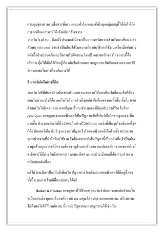ควบคุมช่องทางการสื่ อสารที่ครอบคลุมทัวโลกและเข้าถึงทุกกลุ่มอายุน้ ีได้ก่อให้เกิด
                                     ่
การถกเถียงและการโต้แย้งอย่างกว้างขวาง
                        ่
ภายในโรงเรี ยน – ถึงแม้วาอินเทอร์เน็ตจะเป็ นแหล่งทรัพยากรสาหรับการศึกษาและ
สันทนาการ แต่เยาวชนจาเป็ นต้องได้รับทราบเกี่ยวกับวิธีการใช้งานเครื่ องมืออันทรง
พลังนี้อย่างปลอดภัยและมีความรับผิดชอบ โดยเป้ าหมายหลักของโครงการนี้คือ
เพื่อกระตุนให้เด็กได้เรี ยนรู ้เกี่ยวกับข้อกาหนดทางกฎหมาย สิ ทธิของตนเอง และวิธี
          ้
ที่เหมาะสมในการป้ องกันการใช้

อินเทอร์ เน็ตในทางทีผด
                    ่ ิ

เทคโนโลยีที่ทนสมัย แม้จะช่วยอานวยความสะดวกได้มากเพียงใดก็ตาม สิ่ งที่ตอง
             ั                                                        ้
ยอมรับความจริ งก็คือ เทคโนโลยีทุกอย่างมีจุดเด่น ข้อด้อยของตนทั้งสิ้ น ทั้งที่มาจาก
ตัวเทคโนโลยีเอง และมาจากปัญหาอื่นๆ เช่น บุคคลที่มีจุดประสงค์ร้าย ในโลก
cyberspace อาชญากรรมคอมพิวเตอร์เป็ นปั ญหาหลักที่นบว่ายิงมีความรุ นแรง เพิ่ม
                                                  ั ่
มากขึ้น ประมาณกันว่ามีถึง 230% ในช่วงปี 2002 และ แหล่งที่เป็ นจุดโจมตีมากที่สุด
ก็คือ อินเทอร์เน็ต นับว่ารุ นแรงกว่าปัญหาไวรัสคอมพิวเตอร์เสี ยด้วยซ้ า หน่วยงาน
ทุกหน่วยงานที่นาไอทีมาใช้งาน จึงต้องตระหนักในปัญหานี้เป็ นอย่างยิง จาเป็ นต้อง
                                                                 ่
ลงทุนด้านบุคลากรที่มีความเชี่ยวชาญด้านการรักษาความปลอดภัย ระบบซอฟต์แวร์
ฮาร์ดแวร์ที่มีประสิ ทธิภาพ การวางแผน ติดตาม และประเมินผลที่ตองกระทาอย่าง
                                                            ้
สม่าเสมอต่อเนื่อง

แต่ไม่วาจะมีการป้ องกันดีเพียงใด ปัญหาการโจมตีระบบคอมพิวเตอร์กมีอยูเ่ รื่ อยๆ
       ่                                                      ็
ทั้งนี้ระบบการโจมตีที่พบบ่อยๆ ได้แก่

      Hacker & Cracker อาชญากรที่ได้รับการยอมรับว่ามีผลกระทบต่อสังคมไอ
ทีเป็ นอย่างยิง บุลากรในองค์กร หน่วยงานคุณไล่พนักงานออกจากงาน, สร้างความ
              ่
              ั
ไม่พึงพอใจให้กบพนักงาน นี่แหล่ะปัญหาของอาชญกรรมได้เช่นกัน
 
