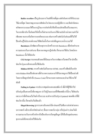 Buffer overflow เป็ นรู ปแบบการโจมตีที่ง่ายที่สุด แต่ทาอันตรายให้กบระบบ
                                                                          ั
ได้มากที่สุด โดยอาชญากรจะอาศัยช่องโหว่ของระบบปฏิบติการ และขีดจากัดของ
                                                 ั
ทรัพยากรระบบมาใช้ในการจู่โจม การส่ งคาสั่งให้เครื่ องแม่ข่ายเป็ นปริ มาณมากๆ
ในเวลาเดียวกัน ซึ่งส่ งผลให้เครื่ องไม่สามารถรันงานได้ตามปกติ หน่วยความจาไม่
เพียงพอ จนกระทังเกิดการแฮงค์ของระบบ เช่นการสร้างฟอร์มรับส่ งเมล์ท่ีไม่ได้
               ่
ป้ องกัน ผูไม่ประสงค์อาจจะใช้ฟอร์มนั้นในการส่ งข้อมูลกระหน่าระบบได้
           ้
        Backdoors นักพัฒนาเกือบทุกราย มักสร้างระบบ Backdoors เพื่อช่วยอานวย
ความสะดวกในการทางาน ซึ่งหากอาชญากรรู ้เท่าทัน ก็สามารถใช้ประโยชน์จาก
Backdoors นั้นได้เช่นกัน
        CGI Script ภาษาคอมพิวเตอร์ที่นิยมมากในการพัฒนาเว็บเซอร์วส มักเป็ น
                                                                ิ
ช่องโหว่รุนแรงอีกทางหนึ่งได้เช่นกัน
        Hidden HTML การสร้างฟอร์มด้วยภาษา HTML และสร้างฟิ ลด์เก็บรหัส
                                                ั
แบบ Hidden ย่อมเป็ นช่องทางที่อานวยความสะดวกให้กบอาชญากรได้เป็ นอย่างดี
โดยการเปิ ดดูรหัสคาสัง (Source Code) ก็สามารถตรวจสอบและนามาใช้งานได้
                     ่
ทันที
        Failing to Update การประกาศจุดอ่อนของซอฟต์แวร์ เพื่อให้ผใช้นาไป
                                                                ู้
ปรับปรุ งเป็ นทางหนึ่งที่อาชญากร นาไปจู่โจมระบบที่ใช้ซอฟต์แวร์น้ นๆ ได้เช่นกัน
                                                                 ั
เพราะกว่าที่เจ้าของเว็บไซต์ หรื อระบบ จะทาการปรับปรุ ง (Updated) ซอตฟ์ แวร์ที่มี
ช่องโหว่น้ น ก็สายเกินไปเสี ยแล้ว
           ั
        Illegal Browsing ธุรกรรมทางอินเทอร์เน็ต ย่อมหนีไม่พนการส่ งค่าผ่านทาง
                                                           ้
บราวเซอร์ แม้กระทังรหัสผ่านต่างๆ ซึ่งบราวเซอร์บางรุ่ น หรื อรุ่ นเก่าๆ ย่อมไม่มี
                  ่
ความสามารถในการเข้ารหัส หรื อป้ องกันการเรี ยกดูขอมูล นี่กเ็ ป็ นอีกจุดอ่อนของ
                                                 ้
ธุรกรรมอิเล็กทรอนิกส์ได้เช่นกัน
 