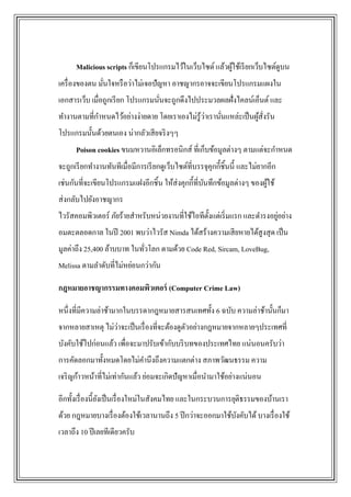 Malicious scripts ก็เขียนโปรแกรมไว้ในเว็บไซต์ แล้วผูใช้เรี ยกเว็บไซต์ดูบน
                                                          ้
เครื่ องของตน มันใจหรื อว่าไม่เจอปัญหา อาชญากรอาจจะเขียนโปรแกรมแผงใน
                ่
เอกสารเว็บ เมื่อถูกเรี ยก โปรแกรมนันจะถูกดึงไปประมวลผลฝั่งไคลน์เอ็นต์ และ
                                   ่
                                                ่
ทางานตามที่กาหนดไว้อย่างง่ายดาย โดยเราเองไม่รู้วาเรานันแหล่ะเป็ นผูส่งรัน
                                                      ่            ้ั
โปรแกรมนั้นด้วยตนเอง น่ากลัวเสี ยจริ งๆๆ
      Poison cookies ขนมหวานอิเล็กทรอนิกส์ ที่เก็บข้อมูลต่างๆ ตามแต่จะกาหนด
จะถูกเรี ยกทางานทันทีเมื่อมีการเรี ยกดูเว็บไซต์ที่บรรจุคุกกี้ชิ้นนี้ และไม่ยากอีก
เช่นกันที่จะเขียนโปรแกรมแฝงอีกชิ้น ให้ส่งคุกกี้ที่บนทึกข้อมูลต่างๆ ของผูใช้
                                                   ั                    ้
ส่ งกลับไปยังอาชญากร
                                                                           ่
ไวรัสคอมพิวเตอร์ ภัยร้ายสาหรับหน่วยงานที่ใช้ไอทีต้ งแต่เริ่ มแรก และดารงอยูอย่าง
                                                   ั
อมตะตลอดกาล ในปี 2001 พบว่าไวรัส Nimda ได้สร้างความเสี ยหายได้สูงสุ ด เป็ น
มูลค่าถึง 25,400 ล้าบบาท ในทัวโลก ตามด้วย Code Red, Sircam, LoveBug,
                             ่
Melissa ตามลาดับที่ไม่หย่อนกว่ากัน

กฎหมายอาชญากรรมทางคอมพิวเตอร์ (Computer Crime Law)

หนึ่งที่มีความล่าช้ามากในบรรดากฎหมายสารสนเทศทั้ง 6 ฉบับ ความล่าช้านั้นก็มา
                  ่
จากหลายสาเหตุ ไม่วาจะเป็ นเรื่ องที่จะต้องดูตวอย่างกฎหมายจากหลายๆประเทศที่
                                             ั
บังคับใช้ไปก่อนแล้ว เพื่อจะมาปรับเข้ากับบริ บทของประเทศไทย แน่นอนครับว่า
การคัดลอกมาทั้งหมดโดยไม่คานึงถึงความแตกต่าง สภาพวัฒนธรรม ความ
เจริ ญก้าวหน้าที่ไม่เท่ากันแล้ว ย่อมจะเกิดปั ญหาเมื่อนามาใช้อย่างแน่นอน

อีกทั้งเรื่ องนี้ยงเป็ นเรื่ องใหม่ในสังคมไทย และในกระบวนการยุติธรรมของบ้านเรา
                  ั
ด้วย กฎหมายบางเรื่ องต้องใช้เวลานานถึง 5 ปี กว่าจะออกมาใช้บงคับได้ บางเรื่ องใช้
                                                           ั
เวลาถึง 10 ปี เลยทีเดียวครับ
 
