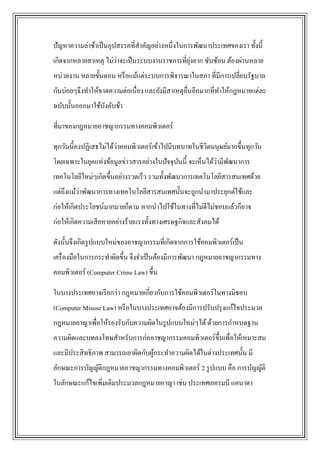 ปัญหาความล่าช้าเป็ นอุปสรรคที่สาคัญอย่างหนึ่งในการพัฒนาประเทศของเรา ทั้งนี้
                      ่                        ุ่
เกิดจากหลายสาเหตุ ไม่วาจะเป็ นระบบงานราชการที่ยงยาก ซับซ้อน ต้องผ่านหลาย
หน่วยงาน หลายขั้นตอน หรื อแม้แต่ระบบการพิจารณาในสภา ที่มีการเปลี่ยนรัฐบาล
กันบ่อยๆจึงทาให้ขาดความต่อเนื่อง และยังมีสาเหตุอื่นอีกมากที่ทาให้กฎหมายแต่ละ
ฉบับนั้นออกมาใช้บงคับช้า
                 ั

ที่มาของกฎหมายอาชญากรรมทางคอมพิวเตอร์

ทุกวันนี้คงปฏิเสธไม่ได้ว่าคอมพิวเตอร์เข้าไปมีบทบาทในชีวตมนุษย์มากขึ้นทุกวัน
                                                       ิ
                                                          ่ ั
โดยเฉพาะในยุคแห่งข้อมูลข่าวสารอย่างในปัจจุบนนี้ จะเห็นได้วามีพฒนาการ
                                           ั
เทคโนโลยีใหม่ๆเกิดขึ้นอย่างรวดเร็ว รวมทั้งพัฒนาการเทคโนโลยีสารสนเทศด้วย
          ่
แต่ถึงแม้วาพัฒนาการทางเทคโนโลยีสารสนเทศนั้นจะถูกนามาประยุกต์ใช้และ
ก่อให้เกิดประโยชน์มากมายก็ตาม หากนาไปใช้ในทางที่ไม่ดีไม่ชอบแล้วก็อาจ
ก่อให้เกิดความเสี ยหายอย่างร้ายแรงทั้งทางเศรษฐกิจและสังคมได้

ดังนั้นจึงเกิดรู ปแบบใหม่ของอาชญากรรมที่เกิดจากการใช้คอมพิวเตอร์เป็ น
เครื่ องมือในการกระทาผิดขึ้น จึงจาเป็ นต้องมีการพัฒนา กฎหมายอาชญากรรมทาง
คอมพิวเตอร์ (Computer Crime Law) ขึ้น

ในบางประเทศอาจเรี ยกว่า กฎหมายเกี่ยวกับการใช้คอมพิวเตอร์ในทางมิชอบ
(Computer Misuse Law) หรื อในบางประเทศอาจต้องมีการปรับปรุ งแก้ไขประมวล
กฎหมายอาญาเพื่อให้รองรับกับความผิดในรู ปแบบใหม่ๆได้ ด้วยการกาหนดฐาน
ความผิดและบทลงโทษสาหรับการก่ออาชญากรรมคอมพิวเตอร์ข้ ึนเพื่อให้เหมาะสม
และมีประสิ ทธิภาพ สามารถเอาผิดกับผูกระทาความผิดได้ในต่างประเทศนั้น มี
                                   ้
ลักษณะการบัญญัติกฎหมายอาชญากรรมทางคอมพิวเตอร์ 2 รู ปแบบ คือ การบัญญัติ
ในลักษณะแก้ไขเพิ่มเติมประมวลกฎหมายอาญา เช่น ประเทศเยอรมนี แคนาดา
 