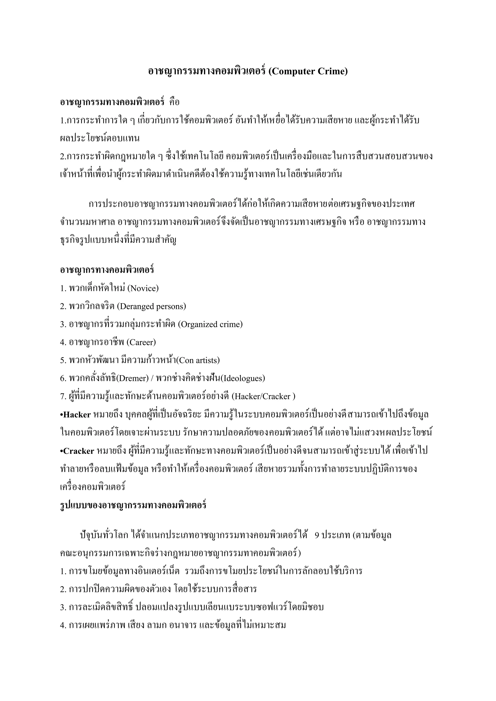 อาชญากรรมทางคอมพิวเตอร์ (Computer Crime)

อาชญากรรมทางคอมพิวเตอร์ คือ
1.การกระทาการใด ๆ เกี่ยวกับการใช้คอมพิวเตอร์ อันทาให้เหยือได้รับความเสี ยหาย และผูกระทาได้รับ
                                                            ่                     ้
ผลประโยชน์ตอบแทน
2.การกระทาผิดกฎหมายใด ๆ ซึ่งใช้เทคโนโลยี คอมพิวเตอร์ เป็ นเครื่ องมือและในการสื บสวนสอบสวนของ
เจ้าหน้าที่เพื่อนาผูกระทาผิดมาดาเนินคดีตองใช้ความรู ้ทางเทคโนโลยีเช่นเดียวกัน
                    ้                   ้

           การประกอบอาชญากรรมทางคอมพิวเตอร์ ได้ก่อให้เกิดความเสี ยหายต่อเศรษฐกิจของประเทศ
จานวนมหาศาล อาชญากรรมทางคอมพิวเตอร์ จึงจัดเป็ นอาชญากรรมทางเศรษฐกิจ หรื อ อาชญากรรมทาง
ธุ รกิจรู ปแบบหนึ่งที่มีความสาคัญ

อาชญากรทางคอมพิวเตอร์
1. พวกเด็กหัดใหม่ (Novice)
2. พวกวิกลจริ ต (Deranged persons)
3. อาชญากรที่รวมกลุ่มกระทาผิด (Organized crime)
4. อาชญากรอาชีพ (Career)
5. พวกหัวพัฒนา มีความก้าวหน้า(Con artists)
6. พวกคลังลัทธิ(Dremer) / พวกช่างคิดช่างฝัน(Ideologues)
            ่
7. ผูท่ีมีความรู ้และทักษะด้านคอมพิวเตอร์ อย่างดี (Hacker/Cracker )
       ้
•Hacker หมายถึง บุคคลผูท่ีเป็ นอัจฉริ ยะ มีความรู ้ในระบบคอมพิวเตอร์ เป็ นอย่างดี สามารถเข้าไปถึงข้อมูล
                            ้
ในคอมพิวเตอร์ โดยเจาะผ่านระบบ รักษาความปลอดภัยของคอมพิวเตอร์ ได้ แต่อาจไม่แสวงหผลประโยชน์
•Cracker หมายถึง ผูที่มีความรู ้และทักษะทางคอมพิวเตอร์ เป็ นอย่างดี จนสามารถเข้าสู่ ระบบได้ เพื่อเข้าไป
                        ้
ทาลายหรื อลบแฟ้ มข้อมูล หรื อทาให้เครื่ องคอมพิวเตอร์ เสี ยหายรวมทั้งการทาลายระบบปฏิบติการของ
                                                                                           ั
เครื่ องคอมพิวเตอร์
รู ปแบบของอาชญากรรมทางคอมพิวเตอร์

     ปั จุบนทัวโลก ได้จาแนกประเภทอาชญากรรมทางคอมพิวเตอร์ ได้ 9 ประเภท (ตามข้อมูล
           ั ่
คณะอนุกรรมการเฉพาะกิจร่ างกฎหมายอาชญากรรมทาคอมพิวเตอร์ )
1. การขโมยข้อมูลทางอินเตอร์เน็ต รวมถึงการขโมยประโยชน์ในการลักลอบใช้บริ การ
2. การปกปิ ดความผิดของตัวเอง โดยใช้ระบบการสื่ อสาร
3. การละเมิดลิขสิ ทธิ์ ปลอมแปลงรู ปแบบเลียนแบระบบซอฟแวร์ โดยมิชอบ
4. การเผยแพร่ ภาพ เสี ยง ลามก อนาจาร และข้อมูลที่ไม่เหมาะสม
 