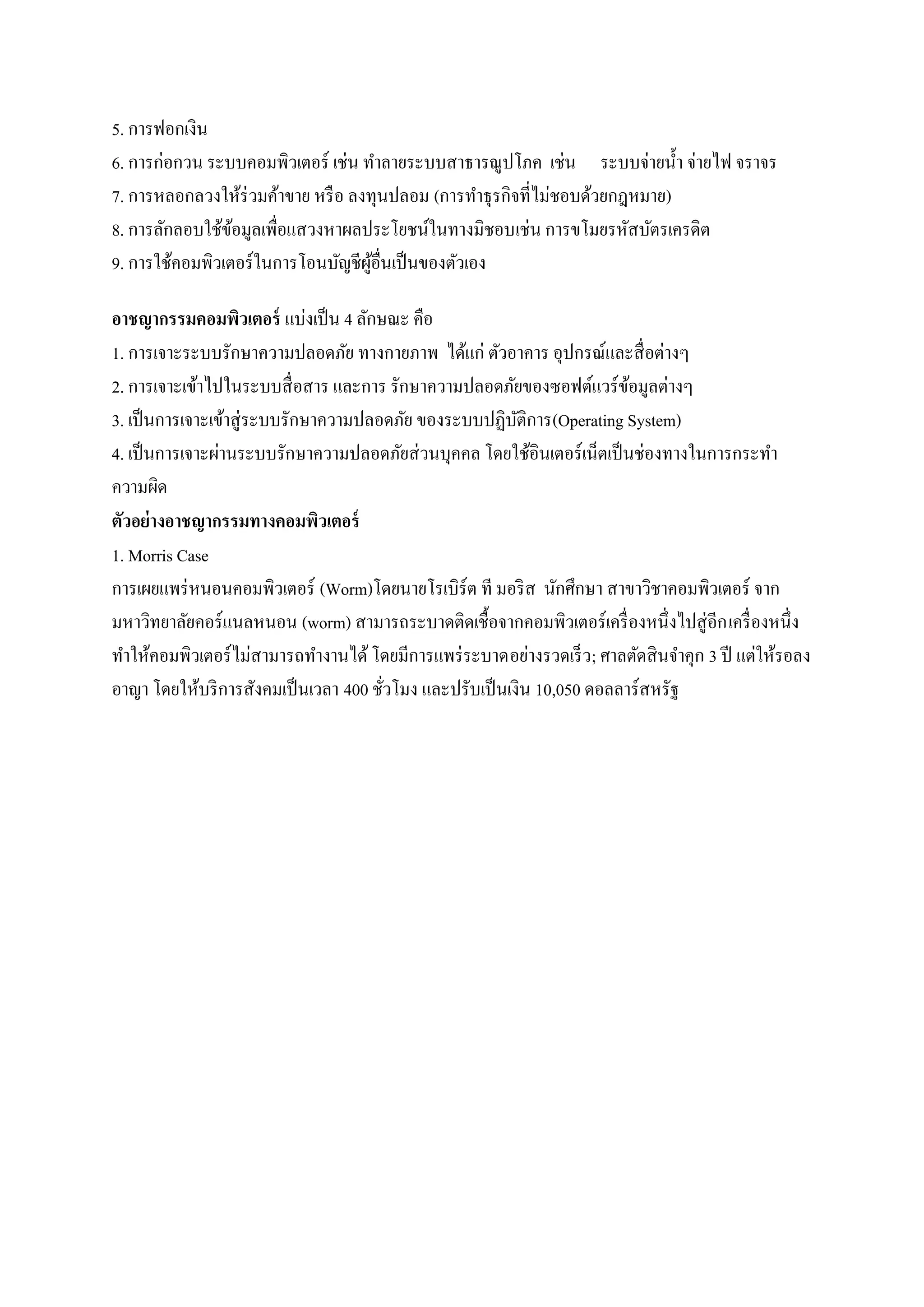 5. การฟอกเงิน
6. การก่อกวน ระบบคอมพิวเตอร์ เช่น ทาลายระบบสาธารณูปโภค เช่น ระบบจ่ายน้ า จ่ายไฟ จราจร
7. การหลอกลวงให้ร่วมค้าขาย หรื อ ลงทุนปลอม (การทาธุ รกิจที่ไม่ชอบด้วยกฎหมาย)
8. การลักลอบใช้ขอมูลเพื่อแสวงหาผลประโยชน์ในทางมิชอบเช่น การขโมยรหัสบัตรเครดิต
                 ้
9. การใช้คอมพิวเตอร์ในการโอนบัญชีผอื่นเป็ นของตัวเอง
                                    ู้

อาชญากรรมคอมพิวเตอร์ แบ่งเป็ น 4 ลักษณะ คือ
1. การเจาะระบบรักษาความปลอดภัย ทางกายภาพ ได้แก่ ตัวอาคาร อุปกรณ์และสื่ อต่างๆ
2. การเจาะเข้าไปในระบบสื่ อสาร และการ รักษาความปลอดภัยของซอฟต์แวร์ ขอมูลต่างๆ
                                                                          ้
3. เป็ นการเจาะเข้าสู่ ระบบรักษาความปลอดภัย ของระบบปฏิบติการ(Operating System)
                                                          ั
4. เป็ นการเจาะผ่านระบบรักษาความปลอดภัยส่ วนบุคคล โดยใช้อินเตอร์ เน็ตเป็ นช่องทางในการกระทา
ความผิด
ตัวอย่างอาชญากรรมทางคอมพิวเตอร์
1. Morris Case
การเผยแพร่ หนอนคอมพิวเตอร์ (Worm)โดยนายโรเบิร์ต ที มอริ ส นักศึกษา สาขาวิชาคอมพิวเตอร์ จาก
มหาวิทยาลัยคอร์แนลหนอน (worm) สามารถระบาดติดเชื้อจากคอมพิวเตอร์ เครื่ องหนึ่งไปสู่ อีก เครื่ องหนึ่ง
ทาให้คอมพิวเตอร์ ไม่สามารถทางานได้ โดยมีการแพร่ ระบาดอย่างรวดเร็ ว; ศาลตัดสิ นจาคุก 3 ปี แต่ให้รอลง
อาญา โดยให้บริ การสังคมเป็ นเวลา 400 ชัวโมง และปรับเป็ นเงิน 10,050 ดอลลาร์สหรัฐ
                                       ่
 