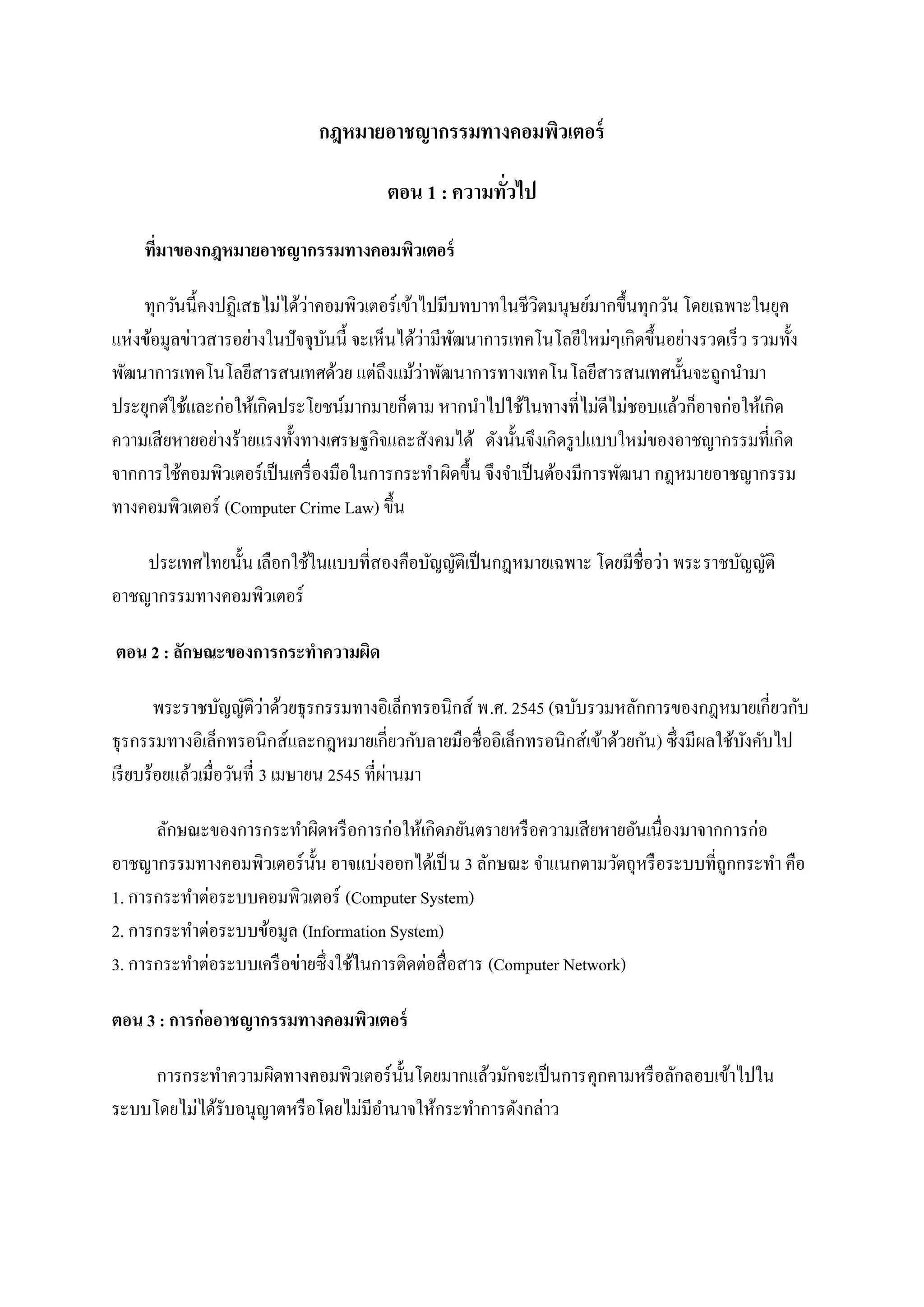 กฎหมายอาชญากรรมทางคอมพิวเตอร์

                                       ตอน 1 : ความทัวไป
                                                     ่

    ทีมาของกฎหมายอาชญากรรมทางคอมพิวเตอร์
      ่

                             ่
    ทุกวันนี้คงปฏิเสธไม่ได้วาคอมพิวเตอร์ เข้าไปมีบทบาทในชีวตมนุษย์มากขึ้นทุกวัน โดยเฉพาะในยุค
                                                               ิ
                                                ่ ั
แห่งข้อมูลข่าวสารอย่างในปั จจุบนนี้ จะเห็นได้วามีพฒนาการเทคโนโลยีใหม่ๆเกิดขึ้นอย่างรวดเร็ ว รวมทั้ง
                                 ั
                                              ่
พัฒนาการเทคโนโลยีสารสนเทศด้วย แต่ถึงแม้วาพัฒนาการทางเทคโนโลยีสารสนเทศนั้นจะถูกนามา
ประยุกต์ใช้และก่อให้เกิดประโยชน์มากมายก็ตาม หากนาไปใช้ในทางที่ไม่ดีไม่ชอบแล้วก็อาจก่อให้เกิด
ความเสี ยหายอย่างร้ายแรงทั้งทางเศรษฐกิจและสังคมได้ ดังนั้นจึงเกิดรู ปแบบใหม่ของอาชญากรรมที่เกิด
จากการใช้คอมพิวเตอร์เป็ นเครื่ องมือในการกระทาผิดขึ้น จึงจาเป็ นต้องมีการพัฒนา กฎหมายอาชญากรรม
ทางคอมพิวเตอร์ (Computer Crime Law) ขึ้น

    ประเทศไทยนั้น เลือกใช้ในแบบที่สองคือบัญญัติเป็ นกฎหมายเฉพาะ โดยมีชื่อว่า พระราชบัญญัติ
อาชญากรรมทางคอมพิวเตอร์

ตอน 2 : ลักษณะของการกระทาความผิด

        พระราชบัญญัติวาด้วยธุ รกรรมทางอิเล็กทรอนิกส์ พ.ศ. 2545 (ฉบับรวมหลักการของกฎหมายเกี่ยวกับ
                           ่
ธุ รกรรมทางอิเล็กทรอนิกส์และกฎหมายเกี่ยวกับลายมือชื่ออิเล็กทรอนิกส์เข้าด้วยกัน ) ซึ่งมีผลใช้บงคับไป
                                                                                             ั
                                            ่
เรี ยบร้อยแล้วเมื่อวันที่ 3 เมษายน 2545 ที่ผานมา

      ลักษณะของการกระทาผิดหรื อการก่อให้เกิดภยันตรายหรื อความเสี ยหายอันเนื่องมาจากการก่อ
อาชญากรรมทางคอมพิวเตอร์ น้ น อาจแบ่งออกได้เป็ น 3 ลักษณะ จาแนกตามวัตถุหรื อระบบที่ถูกกระทา คือ
                            ั
1. การกระทาต่อระบบคอมพิวเตอร์ (Computer System)
2. การกระทาต่อระบบข้อมูล (Information System)
3. การกระทาต่อระบบเครื อข่ายซึ่ งใช้ในการติดต่อสื่ อสาร (Computer Network)

ตอน 3 : การก่ออาชญากรรมทางคอมพิวเตอร์

     การกระทาความผิดทางคอมพิวเตอร์ น้ นโดยมากแล้วมักจะเป็ นการคุกคามหรื อลักลอบเข้าไปใน
                                      ั
ระบบโดยไม่ได้รับอนุญาตหรื อโดยไม่มีอานาจให้กระทาการดังกล่าว
 