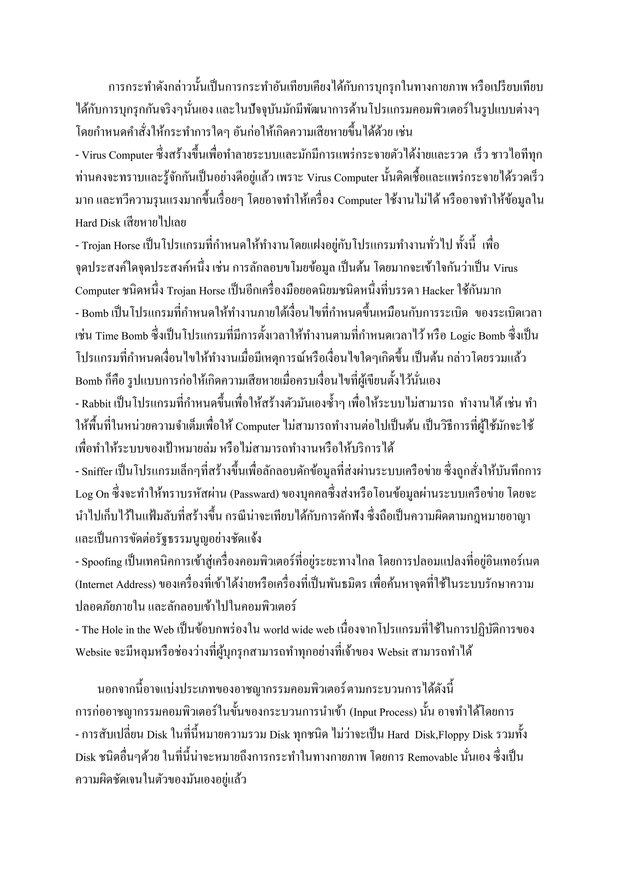 ั
        การกระทาดังกล่าวนั้นเป็ นการกระทาอันเทียบเคียงได้กบการบุกรุ กในทางกายภาพ หรื อเปรี ยบเทียบ
     ั
ได้กบการบุกรุ กกันจริ งๆนันเอง และในปั จจุบนมักมีพฒนาการด้านโปรแกรมคอมพิว เตอร์ ในรู ปแบบต่างๆ
                           ่                      ั          ั
โดยกาหนดคาสั่งให้กระทาการใดๆ อันก่อให้เกิดความเสี ยหายขึ้นได้ดวย เช่น         ้
- Virus Computer ซึ่ งสร้างขึ้นเพื่อทาลายระบบและมักมีการแพร่ กระจายตัวได้ง่ายและรวด เร็ ว ชาวไอทีทุก
                                            ่
ท่านคงจะทราบและรู ้จกกันเป็ นอย่างดีอยูแล้ว เพราะ Virus Computer นั้นติดเชื้อและแพร่ กระจายได้รวดเร็ ว
                        ั
มาก และทวีความรุ นแรงมากขึ้นเรื่ อยๆ โดยอาจทาให้เครื่ อง Computer ใช้งานไม่ได้ หรื ออาจทาให้ขอมูลใน         ้
Hard Disk เสี ยหายไปเลย
                                                                    ่ ั
- Trojan Horse เป็ นโปรแกรมที่กาหนดให้ทางานโดยแฝงอยูกบโปรแกรมทางานทัวไป ทั้งนี้ เพื่อ     ่
จุดประสงค์ใดจุดประสงค์หนึ่ง เช่น การลักลอบขโมยข้อมูล เป็ นต้น โดยมากจะเข้าใจกันว่าเป็ น Virus
Computer ชนิดหนึ่ง Trojan Horse เป็ นอีกเครื่ องมือยอดนิยมชนิดหนึ่งที่บรรดา Hacker ใช้กนมาก       ั
- Bomb เป็ นโปรแกรมที่กาหนดให้ทางานภายใต้เงื่อนไขที่กาหนดขึ้นเหมือนกับการระเบิด ของระเบิดเวลา
เช่น Time Bomb ซึ่ งเป็ นโปรแกรมที่มีการตั้งเวลาให้ทางานตามที่กาหนดเวลาไว้ หรื อ Logic Bomb ซึ่งเป็ น
โปรแกรมที่กาหนดเงื่อนไขให้ทางานเมื่อมีเหตุก ารณ์หรื อเงื่อนไขใดๆเกิดขึ้น เป็ นต้น กล่าวโดยรวมแล้ว
Bomb ก็คือ รู ปแบบการก่อให้เกิดความเสี ยหายเมื่อครบเงื่อนไขที่ผเู ้ ขียนตั้งไว้นนเอง ั่
- Rabbit เป็ นโปรแกรมที่กาหนดขึ้นเพื่อให้สร้างตัวมันเองซ้ าๆ เพื่อให้ระบบไม่สามารถ ทางานได้ เช่น ทา
ให้พ้ืนที่ในหน่วยความจาเต็มเพื่อให้ Computer ไม่สามารถทางานต่อไปเป็ นต้น เป็ นวิธีการที่ผใช้มกจะใช้ ู้ ั
เพื่อทาให้ระบบของเป้ าหมายล่ม หรื อไม่สามารถทางานหรื อให้บริ การได้
- Sniffer เป็ นโปรแกรมเล็กๆที่สร้างขึ้นเพื่อลักลอบดักข้อมูลที่ส่งผ่านระบบเครื อข่าย ซึ่ งถูกสั่งให้บนทึกการ
                                                                                                          ั
Log On ซึ่ งจะทาให้ทราบรหัสผ่าน (Passward) ของบุคคลซึ่ งส่ งหรื อโอนข้อมูลผ่านระบบเครื อข่าย โดยจะ
นาไปเก็บไว้ในแฟ้ มลับที่สร้างขึ้น กรณี น่าจะเทียบได้กบการดักฟัง ซึ่ งถือเป็ นความผิดตามกฎหมายอาญา
                                                               ั
และเป็ นการขัดต่อรัฐธรรมนูญอย่างชัดแจ้ง
- Spoofing เป็ นเทคนิคการเข้าสู่ เครื่ องคอมพิวเตอร์ ที่อยูระยะทางไกล โดยการปลอมแปลงที่อยูอินเทอร์ เนต
                                                                 ่                                    ่
(Internet Address) ของเครื่ องที่เข้าได้ง่ายหรื อเครื่ องที่เป็ นพันธมิตร เพื่อค้นหาจุดที่ใช้ในระบบรักษาความ
ปลอดภัยภายใน และลักลอบเข้าไปในคอมพิวเตอร์
- The Hole in the Web เป็ นข้อบกพร่ องใน world wide web เนื่องจากโปรแกรมที่ใช้ในการปฏิบติการของ         ั
Website จะมีหลุมหรื อช่องว่างที่ผบุกรุ กสามารถทาทุกอย่างที่เจ้าของ Websit สามารถทาได้
                                    ู้

     นอกจากนี้อาจแบ่งประเภทของอาชญากรรมคอมพิวเตอร์ ตามกระบวนการได้ดงนี้        ั
การก่ออาชญากรรมคอมพิวเตอร์ ในขั้นของกระบวนการนาเข้า (Input Process) นั้น อาจทาได้โดยการ
                                                           ่
- การสับเปลี่ยน Disk ในที่น้ ีหมายความรวม Disk ทุกชนิด ไม่วาจะเป็ น Hard Disk,Floppy Disk รวมทั้ง
Disk ชนิดอื่นๆด้วย ในที่น้ ีน่าจะหมายถึงการกระทาในทางกายภาพ โดยการ Removable นันเอง ซึ่ งเป็ น
                                                                                    ่
ความผิดชัดเจนในตัวของมันเองอยูแล้ว ่
 
