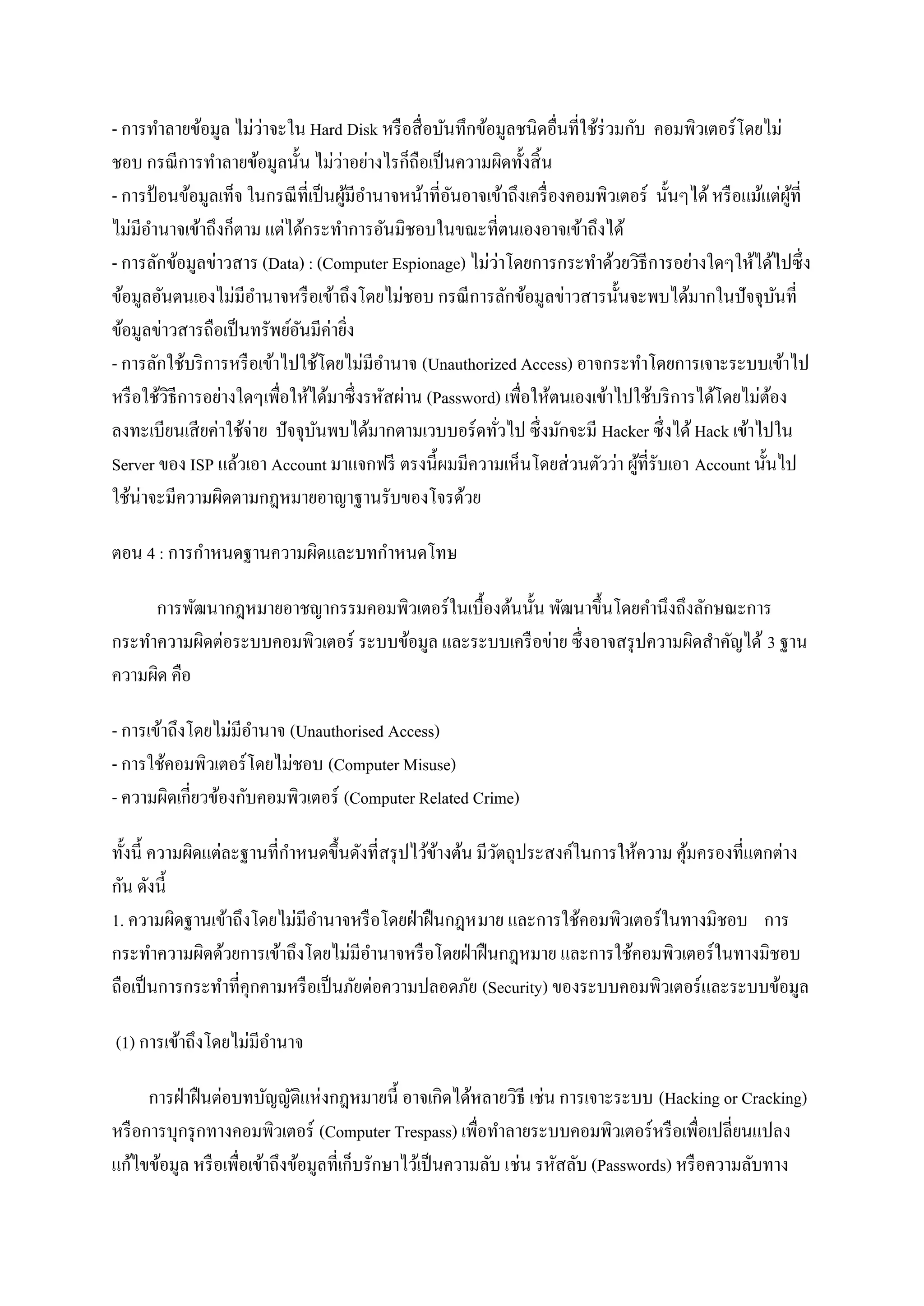 - การทาลายข้อมูล ไม่วาจะใน Hard Disk หรื อสื่ อบันทึกข้อมูลชนิดอื่นที่ใช้ร่วมกับ คอมพิวเตอร์ โดยไม่
                        ่
                                     ่
ชอบ กรณี การทาลายข้อมูลนั้น ไม่วาอย่างไรก็ถือเป็ นความผิดทั้งสิ้ น
- การป้ อนข้อมูลเท็จ ในกรณี ที่เป็ นผูมีอานาจหน้าที่อนอาจเข้าถึงเครื่ องคอมพิวเตอร์ นั้นๆได้ หรื อแม้แต่ผที่
                                       ้             ั                                                    ู้
ไม่มีอานาจเข้าถึงก็ตาม แต่ได้กระทาการอันมิชอบในขณะที่ตนเองอาจเข้าถึงได้
                                                             ่
- การลักข้อมูลข่าวสาร (Data) : (Computer Espionage) ไม่วาโดยการกระทาด้วยวิธีการอย่างใดๆให้ได้ไปซึ่ ง
ข้อมูลอันตนเองไม่มีอานาจหรื อเข้าถึงโดยไม่ชอบ กรณี การลักข้อมูลข่าวสารนั้นจะพบได้มากในปั จจุบนที่       ั
ข้อมูลข่าวสารถือเป็ นทรัพย์อนมีค่ายิง
                              ั          ่
- การลักใช้บริ การหรื อเข้าไปใช้โดยไม่มีอานาจ (Unauthorized Access) อาจกระทาโดยการเจาะระบบเข้าไป
หรื อใช้วธีการอย่างใดๆเพื่อให้ได้มาซึ่ งรหัสผ่าน (Password) เพื่อให้ตนเองเข้าไปใช้บริ การได้โดยไม่ตอง
         ิ                                                                                            ้
ลงทะเบียนเสี ยค่าใช้จ่าย ปั จจุบนพบได้มากตามเวบบอร์ ดทัวไป ซึ่ งมักจะมี Hacker ซึ่งได้ Hack เข้าไปใน
                                ั                          ่
Server ของ ISP แล้วเอา Account มาแจกฟรี ตรงนี้ผมมีความเห็นโดยส่ วนตัวว่า ผูที่รับเอา Account นั้นไป
                                                                                 ้
ใช้น่าจะมีความผิดตามกฎหมายอาญาฐานรับของโจรด้วย

ตอน 4 : การกาหนดฐานความผิดและบทกาหนดโทษ

     การพัฒนากฎหมายอาชญากรรมคอมพิวเตอร์ ในเบื้องต้นนั้น พัฒนาขึ้นโดยคานึงถึงลักษณะการ
กระทาความผิดต่อระบบคอมพิวเตอร์ ระบบข้อมูล และระบบเครื อข่าย ซึ่ งอาจสรุ ปความผิดสาคัญได้ 3 ฐาน
ความผิด คือ

- การเข้าถึงโดยไม่มีอานาจ (Unauthorised Access)
- การใช้คอมพิวเตอร์ โดยไม่ชอบ (Computer Misuse)
- ความผิดเกี่ยวข้องกับคอมพิวเตอร์ (Computer Related Crime)

ทั้งนี้ ความผิดแต่ละฐานที่กาหนดขึ้นดังที่สรุ ปไว้ขางต้น มีวตถุประสงค์ในการให้ความ คุมครองที่แตกต่าง
                                                  ้        ั                        ้
กัน ดังนี้
1. ความผิดฐานเข้าถึงโดยไม่มีอานาจหรื อโดยฝ่ าฝื นกฎหมาย และการใช้คอมพิวเตอร์ในทางมิชอบ การ
กระทาความผิดด้วยการเข้าถึงโดยไม่มีอานาจหรื อโดยฝ่ าฝื นกฎหมาย และการใช้คอมพิวเตอร์ ในทางมิชอบ
ถือเป็ นการกระทาที่คุกคามหรื อเป็ นภัยต่อความปลอดภัย (Security) ของระบบคอมพิวเตอร์และระบบข้อมูล

(1) การเข้าถึงโดยไม่มีอานาจ

      การฝ่ าฝื นต่อบทบัญญัติแห่งกฎหมายนี้ อาจเกิดได้หลายวิธี เช่น การเจาะระบบ (Hacking or Cracking)
หรื อการบุกรุ กทางคอมพิวเตอร์ (Computer Trespass) เพื่อทาลายระบบคอมพิวเตอร์หรื อเพื่อเปลี่ยนแปลง
แก้ไขข้อมูล หรื อเพื่อเข้าถึงข้อมูลที่เก็บรักษาไว้เป็ นความลับ เช่น รหัสลับ (Passwords) หรื อความลับทาง
 