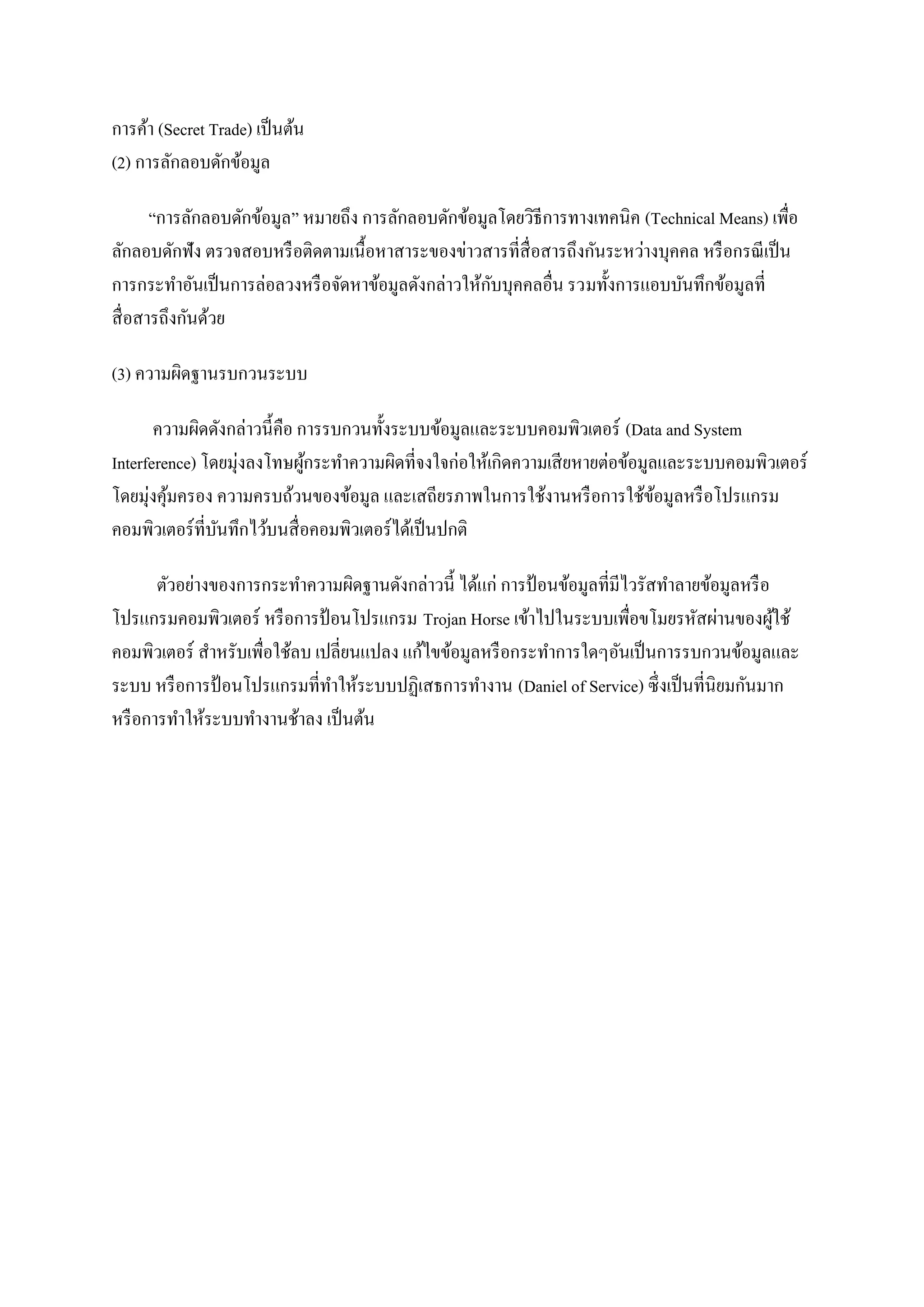 การค้า (Secret Trade) เป็ นต้น
(2) การลักลอบดักข้อมูล

       “การลักลอบดักข้อมูล” หมายถึง การลักลอบดักข้อมูลโดยวิธีการทางเทคนิค (Technical Means) เพื่อ
ลักลอบดักฟัง ตรวจสอบหรื อติดตามเนื้อหาสาระของข่าวสารที่สื่อสารถึงกันระหว่างบุคคล หรื อกรณี เป็ น
                                                     ั
การกระทาอันเป็ นการล่อลวงหรื อจัดหาข้อมูลดังกล่าวให้กบบุคคลอื่น รวมทั้งการแอบบันทึกข้อมูลที่
สื่ อสารถึงกันด้วย

(3) ความผิดฐานรบกวนระบบ

       ความผิดดังกล่าวนี้คือ การรบกวนทั้งระบบข้อมูลและระบบคอมพิวเตอร์ (Data and System
Interference) โดยมุ่งลงโทษผูกระทาความผิดที่จงใจก่อให้เกิดความเสี ยหายต่อข้อมูลและระบบคอมพิวเตอร์
                              ้
โดยมุ่งคุมครอง ความครบถ้วนของข้อมูล และเสถียรภาพในการใช้งานหรื อการใช้ขอมูลหรื อโปรแกรม
         ้                                                                    ้
คอมพิวเตอร์ที่บนทึกไว้บนสื่ อคอมพิวเตอร์ได้เป็ นปกติ
                ั

       ตัวอย่างของการกระทาความผิดฐานดังกล่าวนี้ ได้แก่ การป้ อนข้อมูลที่มีไวรัสทาลายข้อมูลหรื อ
โปรแกรมคอมพิวเตอร์ หรื อการป้ อนโปรแกรม Trojan Horse เข้าไปในระบบเพื่อขโมยรหัสผ่านของผูใช้      ้
คอมพิวเตอร์ สาหรับเพื่อใช้ลบ เปลี่ยนแปลง แก้ไขข้อมูลหรื อกระทาการใดๆอันเป็ นการรบกวนข้อมูลและ
ระบบ หรื อการป้ อนโปรแกรมที่ทาให้ระบบปฏิเสธการทางาน (Daniel of Service) ซึ่งเป็ นที่นิยมกันมาก
หรื อการทาให้ระบบทางานช้าลง เป็ นต้น
 
