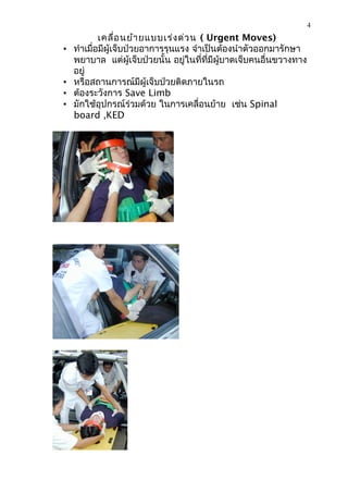 4
            เคลื่อ นย้า ยแบบเร่ง ด่ว น ( Urgent Moves)
•   ทำาเมื่อมีผู้เจ็บป่วยอาการรุนแรง จำาเป็นต้องนำาตัวออกมารักษา
    พยาบาล แต่ผู้เจ็บป่วยนั้น อยู่ในที่ที่มีผู้บาดเจ็บคนอื่นขวางทาง
    อยู่
•   หรือสถานการณ์มีผู้เจ็บป่วยติดภายในรถ
•   ต้องระวังการ Save Limb
•   มักใช้อุปกรณ์ร่วมด้วย ในการเคลื่อนย้าย เช่น Spinal
    board ,KED
 