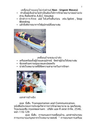 5
      เคลื่อ นย้า ยแบบไม่เ ร่ง ด่ว น ( Non - Urgent Moves)
  • ทำา เมื่อ ผู้เจ็บป่วยไม่ จำา เป็ นต้ อ งให้ การรั กษาพยาบาลอย่ า งเร่ ง
    ด่วน คือต้องช่วย A,B,C ก่อนเสมอ
  • มั ก ทำา การ First aid ให้ เ สร็ จ สิ้ น ก่ อ น เช่ น Splint , Stop
    Bleeding
  • แล้วจึงพิจารณาการใช้อุปกรณ์ที่เหมาะสม




                       เคลื่อ นย้า ยขณะนำา ส่ง
  • เตรียมพร้อมทั้งผู้ป่วยและอุปกรณ์ จัดท่าผู้ป่วยให้เหมาะสม
  • ขับรถด้วยความนุ่มนวลและปลอดภัย
  • นำาส่งโรงพยาบาลที่มีขีดความสามารถในการรักษา




     เอกสารอ้า งอิง

     อุบล ยี่เฮ็ง. Transportation and Communication.
หนังสือประกอบการประชุมวิชาการการรักษาพยาบาล ณ จุดเกิดเหตุ.
โรงแรมเอเชีย กรุงเทพมหานคร : บริษัท แอล ที เพรส จำากัด. 2546.
หน้า 116-129
          อุบล ยี่เฮ็ง. การยกและการเคลื่อนย้าย. เอกสารประกอบ
การบรรยายแก่ บุ ค ลากรโรงพยาบาลสงฆ์ “ การอบรมการเตรี ย ม
 