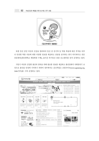 92   여성건강권 확립을 위한 법･제도 연구 포럼




                          <임산부배려 엠블럼>



 또한 임신 중인 여성의 건강을 염려하여 임신 중 감기약 등 약물 복용에 따른 부작용 여부
나 안전한 약물 사용에 대한 다양한 정보를 제공하고 상담을 실시하는 한국 마더세이프 전문
상담센터(관동대학교 제일병원 수행), 24시간 위기임신 상담･신고센터를 설치･운영하고 있다.


 가임기 여성의 건강한 출산과 양육을 위해 필요한 정보를 제공하고 출산친화적 사회분위기 조
성으로 출산율 안정에 기여하기 위하여 정부에서는 공신력있는 포털사이트(www.agasarang.org,
1644-7373)를 구축･운영하고 있다.
 