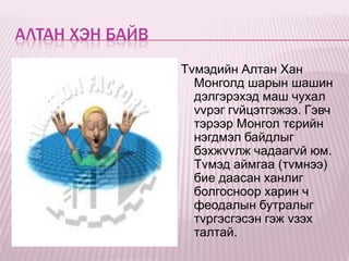 АЛТАН ХЭН БАЙВ
                 Тvмэдийн Алтан Хан
                   Монголд шарын шашин
                   дэлгэрэхэд маш чухал
                   vvрэг гvйцэтгэжээ. Гэвч
                   тэрээр Монгол тєрийн
                   нэгдмэл байдлыг
                   бэхжvvлж чадаагvй юм.
                   Тvмэд аймгаа (тvмнээ)
                   бие даасан ханлиг
                   болгосноор харин ч
                   феодалын бутралыг
                   тvргэсгэсэн гэж vзэх
                   талтай.
 