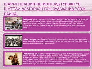 ШАРЫН ШАШИН НЬ МОНГОЛД ГУРВАН ҮЕ
ШАТТАЙ ДЭЛГЭРСЭН ГЭЖ СУДЛААЧИД ҮЗЭЖ
БАЙНА.
        Нэгдүгээр үе нь: Монголын байлдан дагуулал ба Их гүрэн 1206-1368 он-
        ий үед байлдан дагуулах хэрэгт тухайн орны шашны эрх баригчдын
        нөлөөг ашиглан, байлдан авсан хойноо хүрээ хийд лам нарыг өргөн
        тэтгэх, төр-шашин хэмээх хоѐр ѐсыг хослон хөгжүүлэх аргыг хэрэглэж
        байж.




        Хоёрдугаар үе нь: Их гүрэн мөхсний дараа Монголын феодлууд шарын
        шашныг албат харъяат нарынхаа дунд санаачлан дэлгэрүүлж, Монголчууд
        шарын шашинд нилэнхүйдээ орсон.




        Гуравдугаар үе нь: Монгол орон харийн булаан эзлэгчдийн эрхэнд орсон
        1691-1911 оныг хамруулан үздэг байна. Хоѐр болон гуравдугаар үеийн
        эхний хагаст Мин 1368-1644 хийгээд Манж Чин гүрэн 1616-1911-ий
        хаадууд Монголд шашин дэлгүүлэхийг хөхүүлэн сайшааж, өөрийн хойт
        зүгийн дайнч түрэмгий хөрш нараа номхтгон захирахад найдвартай зэвсэг
        болгох гэж зорьж байсан нь талаар болоогүй юм.
 