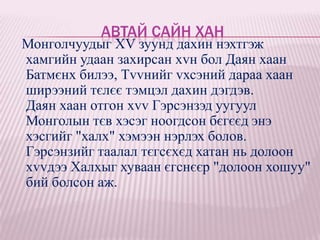 АВТАЙ САЙН ХАН
Монголчуудыг XV зуунд дахин нэхтгэж
хамгийн удаан захирсан хvн бол Даян хаан
Батмєнх билээ, Тvvнийг vхсэний дараа хаан
ширээний тєлєє тэмцэл дахин дэгдэв.
Даян хаан отгон хvv Гэрсэнзэд уугуул
Монголын тєв хэсэг ноогдсон бєгєєд энэ
хэсгийг "халх" хэмээн нэрлэх болов.
Гэрсэнзийг таалал тєгсєхєд хатан нь долоон
хvvдээ Халхыг хуваан єгснєєр "долоон хошуу"
бий болсон аж.
 