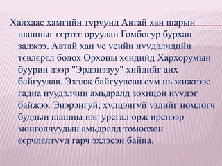 Халхаас хамгийн тvрvунд Автай хан шарын
 шашныг єєртєє оруулан Гомбогур бурхан
 залжээ. Автай хан vе vеийн нvvдэлчдийн
 тєвлєрєл болох Орхоны хєндийд Хархорумын
 буурин дээр "Эрдэнэзуу" хийдийг анх
 байгуулав. Эхэлж байгуулсан сvм нь жижгээс
 гадна нуудэлчин амьдралд зохицон нvvдэг
 байжээ. Энэрэнгуй, хvлцэнгvй vзлийг номлогч
 буддын шашны нэг урсгал орж ирснээр
 монголчуудын амьдралд томоохон
 єєрчлєлтvvд гарч эхлэсэн байна.
 