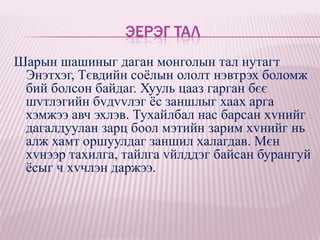 ЭЕРЭГ ТАЛ
Шарын шашиныг даган монголын тал нутагт
 Энэтхэг, Тєвдийн соѐлын ололт нэвтрэх боломж
 бий болсон байдаг. Хууль цааз гарган бєє
 шvтлэгийн бvдvvлэг ѐс заншлыг хаах арга
 хэмжээ авч эхлэв. Тухайлбал нас барсан хvнийг
 дагалдуулан зарц боол мэтийн зарим хvнийг нь
 алж хамт оршуулдаг заншил халагдав. Мєн
 хvнээр тахилга, тайлга vйлддэг байсан бурангуй
 ѐсыг ч хvчлэн даржээ.
 