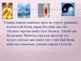 Улмаар шарын шашинд орох нь тєрєєс урамшил
 ягагналтай болж харин бєєгийн зан vйл
 vйлдвэл торгож шийтгэдэг болжээ. Автай хан
 буддизмыг Монголд оруулж ирснээр тал
 нутагт соѐлын цоо шинэ єнгє тєрх бий болж,
 нийгэмд томоохон дэвшил гарсан тvvхтэй.
 