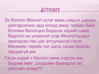 ДҮГНЭЛТ

Эх болсон Монгол нутаг минь шарын шашин
  дэлгэрсэнээс ард олонд амар тайван байх
  боломж бололцоо бүрдсэн хэдийч цаад
  бодлого нь ухаангүй үхэр Монголчуудыг
  зангидсан гар шиг атгуулахгүй гэсэн
  Манжийн төрийн нэг далд санаа байсан
  гарцаагүй юм.
Гэсэн хэдий ч Монгол минь сэрсэн юм.
  бидний өвөг дээдсийн баатарлаг их
  үйлсийн ачаар!!!!
 
