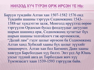 НИЛЭЭД ХҮЧ ТҮРЭН ОРЖ ИРСЭН ҮЕ НЬ:

Баруун түмдийн Алтан хан 1507-1582 1576 онд
  Түвдийн шашны тэргүүн Содномжамц 1543-
  1588-ыг хүндэтгэн залж, Монголд ирүүлээд өөрөө
  тэргүүлэн Ордосын бусад феодлуудыг дагуулан
  шарын шашинд орж, Содномжамц хутагтыг бүх
  шарын шашны толгойлогч гэж өргөмжилж,
  “Далай лам” гэдэг цолыг өргөсөн ба Содномжамц
  Алтан ханд Хубилай хааны бүх цолыг зүүхийг
  зөвшөөрчээ. Алтан хан бол Батмөнх Даян хааны
  хөвгүүн Барсболдын хүү билээ. Энэ үед Ар Юань
  улсыг түүний авга ах Төрболдын жич хүү
  Түмэнзасагт хаан 1539-1593 тэргүүлж байв.
 